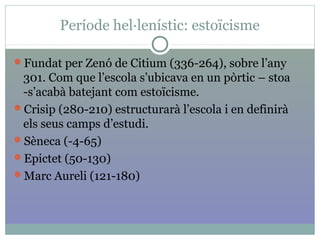 Període hel·lenístic: estoïcisme
Fundat per Zenó de Citium (336-264), sobre l’any
301. Com que l’escola s’ubicava en un pòrtic – stoa
-s’acabà batejant com estoïcisme.
Crisip (280-210) estructurarà l’escola i en definirà
els seus camps d’estudi.
Sèneca (-4-65)
Epictet (50-130)
Marc Aureli (121-180)
 
