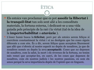 ÈTICA
Els estoics van proclamar que es pot assolir la llibertat i
la tranquil·litat tan sols sent aliè a les comoditats
materials, la fortuna externa, i dedicant-se a una vida
guiada pels principis de la raó i la virtut (tal és la idea de
la impertorbabilitat o ataràxia ).
 L'ésser humà busca la felicitat, però per als estoics serem feliços si
exercitem constantment la virtut i si no desitgem que les coses siguin
diferents a com són. És a dir, serem feliços quan acceptem lliurement
que allò que s'ofereix al nostre esperit no depèn de nosaltres, ja que de
nosaltres només en depèn la seva acceptació. Coses que no depenen
de nosaltres, com la salut, la mort i els reversos de la fortuna, no tenim
més remei que acceptar-les, en canvi, de les coses que depenen de
nosaltres, com els nostres judicis i les nostres passions, en som els
amos perquè la seva importància depèn de l'opinió que en tinguem.
 