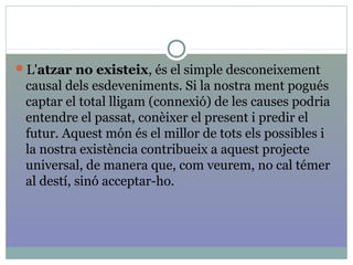L'atzar no existeix, és el simple desconeixement
causal dels esdeveniments. Si la nostra ment pogués
captar el total lligam (connexió) de les causes podria
entendre el passat, conèixer el present i predir el
futur. Aquest món és el millor de tots els possibles i
la nostra existència contribueix a aquest projecte
universal, de manera que, com veurem, no cal témer
al destí, sinó acceptar-ho.
 