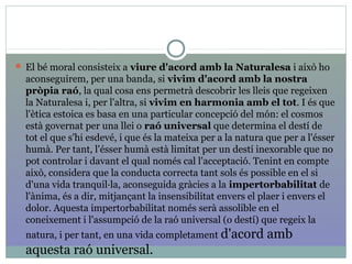  El bé moral consisteix a viure d'acord amb la Naturalesa i això ho
aconseguirem, per una banda, si vivim d'acord amb la nostra
pròpia raó, la qual cosa ens permetrà descobrir les lleis que regeixen
la Naturalesa i, per l'altra, si vivim en harmonia amb el tot. I és que
l'ètica estoica es basa en una particular concepció del món: el cosmos
està governat per una llei o raó universal que determina el destí de
tot el que s'hi esdevé, i que és la mateixa per a la natura que per a l'ésser
humà. Per tant, l'ésser humà està limitat per un destí inexorable que no
pot controlar i davant el qual només cal l'acceptació. Tenint en compte
això, considera que la conducta correcta tant sols és possible en el si
d'una vida tranquil·la, aconseguida gràcies a la impertorbabilitat de
l'ànima, és a dir, mitjançant la insensibilitat envers el plaer i envers el
dolor. Aquesta impertorbabilitat només serà assolible en el
coneixement i l'assumpció de la raó universal (o destí) que regeix la
natura, i per tant, en una vida completament d'acord amb
aquesta raó universal.
 