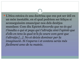 L'ètica estoica és una doctrina que ens pot ser útil en
un món inestable, en el qual podríem ser feliços si
aconseguíssim emancipar-nos dels desitjos
mundans: Com diu Epictet:Recorda que no és qui 
t'insulta o qui et pega qui t'ultratja sinó l'opinió que 
d'ells en tens la qual te’ls fa veure com gent que 
t'ultratja [...]. No et deixis dominar per la 
imaginació. Si t'esperes i et contens seràs més 
fàcilment amo de tu mateix.
 