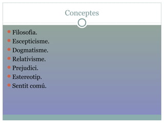 Conceptes
Filosofia.
Escepticisme.
Dogmatisme.
Relativisme.
Prejudici.
Estereotip.
Sentit comú.
 