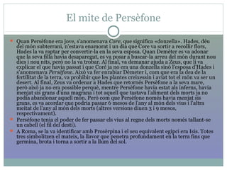 El mite de Persèfone
 Quan Persèfone era jove, s'anomenava Core, que significa «donzella». Hades, déu
del món subterrani, n'estava enamorat i un dia que Core va sortir a recollir flors,
Hades la va raptar per convertir-la en la seva esposa. Quan Demèter es va adonar
que la seva filla havia desaparegut, es va posar a buscar-la arreu del món durant nou
dies i nou nits, però no la va trobar. Al final, va demanar ajuda a Zeus, que li va
explicar el que havia passat i que Coré ja no era una donzella sinó l'esposa d'Hades i
s'anomenava Persèfone. Això va fer enrabiar Dèmeter i, com que era la dea de la
fertilitat de la terra, va prohibir que les plantes creixessin i aviat tot el món va ser un
desert. Al final, Zeus va ordenar a Hades que retornés Persèfone a la seva mare,
però això ja no era possible perquè, mentre Persèfone havia estat als inferns, havia
menjat sis grans d'una magrana i tot aquell que tastava l'aliment dels morts ja no
podia abandonar aquell món. Però com que Persèfone només havia menjat sis
grans, es va acordar que podria passar 6 mesos de l'any al món dels vius i l'altra
meitat de l'any al món dels morts (altres versions diuen 3 i 9 mesos,
respectivament).
 Persèfone tenia el poder de fer passar els vius al regne dels morts només tallant-se
un cabell (el fil del destí).
 A Roma, se la va identificar amb Prosèrpina i el seu equivalent egipci era Isis. Totes
tres simbolitzen el mateix, la llavor que penetra profundament en la terra fins que
germina, brota i torna a sortir a la llum del sol.
 