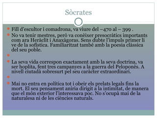 Sòcrates
Fill d’escultor i comadrona, va viure del –470 al – 399 .
No va tenir mestres, però va conèixer presocràtics importants
com ara Heràclit i Anaxàgoras. Sens dubte l’impuls primer li
ve de la sofística. Familiaritzat també amb la poesia clàssica
del seu poble.

La seva vida correspon exactament amb la seva doctrina, va
ser hoplita, fent tres campanyes a la guerra del Peloponès. A
nivell ciutadà sobresurt pel seu caràcter extraordinari.

Mai no entra en política tot i obeir els prelats legals fins la
mort. El seu pensament aniria dirigit a la intimitat, de manera
que el món exterior l’interessava poc. No s’ocupà mai de la
naturalesa ni de les ciències naturals.
 