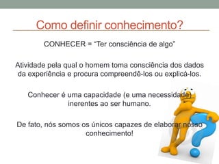 Como definir conhecimento?
CONHECER = “Ter consciência de algo”
Atividade pela qual o homem toma consciência dos dados
da experiência e procura compreendê-los ou explicá-los.
Conhecer é uma capacidade (e uma necessidade)
inerentes ao ser humano.
De fato, nós somos os únicos capazes de elaborar nosso
conhecimento!
 