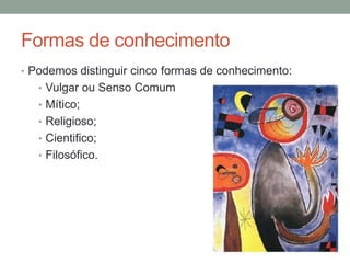 Formas de conhecimento
• Podemos distinguir cinco formas de conhecimento:
• Vulgar ou Senso Comum
• Mítico;
• Religioso;
• Cientifico;
• Filosófico.
 