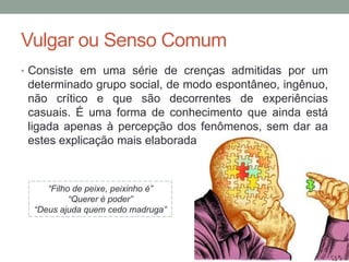 Vulgar ou Senso Comum
• Consiste em uma série de crenças admitidas por um
determinado grupo social, de modo espontâneo, ingênuo,
não crítico e que são decorrentes de experiências
casuais. É uma forma de conhecimento que ainda está
ligada apenas à percepção dos fenômenos, sem dar aa
estes explicação mais elaborada
“Filho de peixe, peixinho é”
“Querer é poder”
“Deus ajuda quem cedo madruga”
 