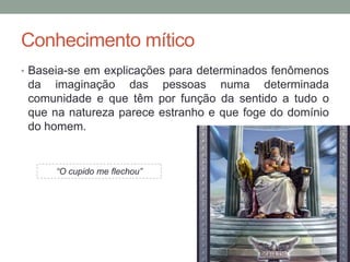 Conhecimento mítico
• Baseia-se em explicações para determinados fenômenos
da imaginação das pessoas numa determinada
comunidade e que têm por função da sentido a tudo o
que na natureza parece estranho e que foge do domínio
do homem.
“O cupido me flechou”
 