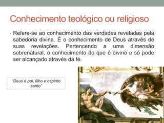 Conhecimento teológico ou religioso
• Refere-se ao conhecimento das verdades reveladas pela
sabedoria divina. É o conhecimento de Deus através de
suas revelações. Pertencendo a uma dimensão
sobrenatural, o conhecimento do que é divino e só pode
ser alcançado através da fé.
“Deus é pai, filho e espirito
santo”
 