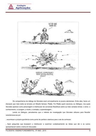 FILOSOFIA / ENSINO FUNDAMENTAL / 8º ANO - 2015 9
Os companheiros de diálogo de Sócrates eram principalmente os jovens atenienses. Entre eles, havia um
discípulo que mais tarde se tornaria um filósofo famoso: Platão. Foi Platão quem escreveu os Diálogos, nos quais
Sócrates aparece como personagem e interlocutor de conversas filosóficas sobre os mais variados temas: o amor, o
conhecimento, a coragem, a morte, a verdade, a aprendizagem...
Lendo os Diálogos, percebemos que o método de investigação que Sócrates utilizava para filosofar
caracterizava-se por:
. reconhecer a própria ignorância como ponto de partida e abertura para o ato de conhecer;
. fazer perguntas que levassem o interlocutor a examinar cuidadosamente as ideias que ele e os outros
apresentavam sobre o tema em discussão.
 