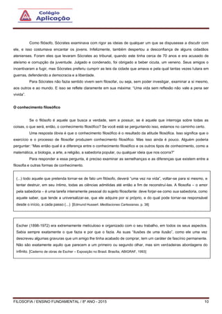 FILOSOFIA / ENSINO FUNDAMENTAL / 8º ANO - 2015 10
Como filósofo, Sócrates examinava com rigor as ideias de qualquer um que se dispusesse a discutir com
ele, e isso costumava encantar os jovens. Infelizmente, também despertou a desconfiança de alguns cidadãos
atenienses. Foram eles que levaram Sócrates ao tribunal, quando este tinha cerca de 70 anos e era acusado de
ateísmo e corrupção da juventude. Julgado e condenado, foi obrigado a beber cicuta, um veneno. Seus amigos o
incentivaram a fugir, mas Sócrates preferiu cumprir as leis da cidade que amava e pela qual tantas vezes lutara em
guerras, defendendo a democracia e a liberdade.
Para Sócrates não fazia sentido vivem sem filosofar, ou seja, sem poder investigar, examinar a si mesmo,
aos outros e ao mundo. E isso se reflete claramente em sua máxima: “Uma vida sem reflexão não vale a pena ser
vivida”.
O conhecimento filosófico
Se o filósofo é aquele que busca a verdade, sem a possuir, se é aquele que interroga sobre todas as
coisas, o que será, então, o conhecimento filosófico? Se você está se perguntando isso, estamos no caminho certo.
Uma resposta óbvia é que o conhecimento filosófico é o resultado da atitude filosófica. Isso significa que o
exercício e o processo de filosofar produzem conhecimento filosófico. Mas isso ainda é pouco. Alguém poderia
perguntar: “Mas então qual é a diferença entre o conhecimento filosófico e os outros tipos de conhecimento, como a
matemática, a biologia, a arte, a religião, a sabedoria popular, ou qualquer ideia que nos ocorra?”
Para responder a essa pergunta, é preciso examinar as semelhanças e as diferenças que existem entre a
filosofia e outras formas de conhecimento.
(...) todo aquele que pretenda tornar-se de fato um filósofo, deverá “uma vez na vida”, voltar-se para si mesmo, e
tentar destruir, em seu íntimo, todas as ciências admitidas até então a fim de reconstruí-las. A filosofia – o amor
pela sabedoria – é uma tarefa inteiramente pessoal do sujeito filosofante: deve forjar-se como sua sabedoria, como
aquele saber, que tende a universalizar-se, que ele adquire por si próprio, e do qual pode tornar-se responsável
desde o início, a cada passo (...) [Edmund Husserl. Meditaciones Cartesianas. p. 38]
Escher (1898-1972) era extremamente meticuloso e organizado com o seu trabalho, em todos os seus aspectos.
Sabia sempre exatamente o que fazia e por que o fazia. As suas “ilusões de uma ilusão”, como ele uma vez
descreveu algumas gravuras que um amigo lhe tinha acabado de comprar, tem um caráter de fascínio permanente.
Não são exatamente aquilo que parecem a um primeiro ou segundo olhar, mas sim verdadeiras abordagens do
infinito. [Caderno de obras de Escher – Exposição no Brasil. Brasília, ABIGRAF, 1993]
 