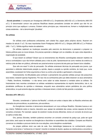 FILOSOFIA / ENSINO FUNDAMENTAL / 8º ANO - 2015 12
. Escola pluralista: é composta por Anaxágoras (499-428 a.C.), Empédocles (492-432 a.C.) e Demócrito (460-370
a.C.). O denominador comum nas posturas filosóficas desses pensadores consiste em admitir que não há um
princípio único que explique o universo. Existem vários princípios que, misturando-se, formam a multiplicidade das
coisas existentes – daí a denominação “pluralista”.
Os sofistas
Os sofistas eram professores ambulantes, sem cidade fixa, pagos pelos próprios alunos. Atuaram em
meados do século V a.C. Os mais importantes foram Protágoras (490-410 a.C.), Górgias (485-380 a.C.) e Pródicos
(460 - ? a.C.). Sofista significa mestre de sabedoria.
Os sofistas captaram as mudanças causadas pelo exercício da democracia e passaram a preparar os
líderes políticos para os novos tempos. Era preciso aprender a dialogar com os cidadãos, de cujos votos dependia a
organização da sociedade.
O que diziam os sofistas? Diziam que os ensinamentos dos filósofos cosmologistas estavam repletos de
erros e contradições e que não tinham utilidade para a vida da pólis. Apresentavam-se como mestres da oratória ou
retórica (arte de falar em público), afirmando ser possível ensinar os jovens tal arte para que fossem bons cidadãos.
Que arte era essa? A arte da persuasão. Os sofistas ensinavam técnicas de persuasão aos jovens, que
aprendiam a defender determinada posição ou opinião, depois a posição ou opinião contrária, de modo que, numa
assembleia, soubessem ter fortes argumentos a favor ou contra uma opinião e ganhassem a discussão.
Historicamente, há dificuldades para conhecer o pensamento dos grandes sofistas porque não possuímos
seus textos; restaram apenas fragmentos. Por isso nós os conhecemos pelo que deles disseram os seus adversários
– Platão, Xenofonte, Aristóteles – e não temos como saber se estes disseram a verdade sobre os sofistas. Os
historiadores mais recentes consideram os sofistas verdadeiros representantes do espírito democrático, isto é, da
pluralidade conflituosa de opiniões e interesses, enquanto seus adversários seriam partidários de uma política
aristocrática, na qual somente algumas opiniões e interesses teriam o direito de fato perante a sociedade.
Sócrates (470 -399 a.C.)
Sócrates, considerado o “patrono da filosofia”, a dividiu em antes e depois dele: os filósofos anteriores são
chamados de pré-socráticos; os posteriores, pós-socráticos.
As divergências inerentes à democracia demandavam um novo enfoque filosófico. Sócrates buscou-o em
seu interior. Refletindo sobre si mesmo, descobriu que, apesar da variedade das coisas, somos capazes de formar
conceitos universais. Por exemplo: apesar de existirem muitas árvores diferentes, temos um conceito de árvore que
se aplica a todas elas.
Ora, pensou Sócrates, também podemos encontrar um conceito universal de justiça que, pode ser igual
para todos, será capaz de resolver as divergências e discórdias na assembleia dos cidadãos. Compete aos filósofos
convencer os cidadãos a procurar dentro de si as soluções, como disciplina e austeridade.
As praças públicas eram sua sala de aula. Sua metodologia baseava-se no conhecimento próprio.
Tomando como lema o “conhece-te a ti mesmo” (inscrito no templo de Apolo), ajudava os interlocutores a encontrar a
 