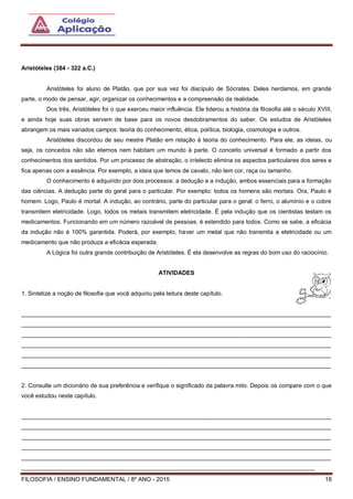 FILOSOFIA / ENSINO FUNDAMENTAL / 8º ANO - 2015 18
Aristóteles (384 - 322 a.C.)
Aristóteles foi aluno de Platão, que por sua vez foi discípulo de Sócrates. Deles herdamos, em grande
parte, o modo de pensar, agir, organizar os conhecimentos e a compreensão da realidade.
Dos três, Aristóteles foi o que exerceu maior influência. Ele liderou a história da filosofia até o século XVIII,
e ainda hoje suas obras servem de base para os novos desdobramentos do saber. Os estudos de Aristóteles
abrangem os mais variados campos: teoria do conhecimento, ética, política, biologia, cosmologia e outros.
Aristóteles discordou de seu mestre Platão em relação à teoria do conhecimento. Para ele, as ideias, ou
seja, os conceitos não são eternos nem habitam um mundo à parte. O conceito universal é formado a partir dos
conhecimentos dos sentidos. Por um processo de abstração, o intelecto elimina os aspectos particulares dos seres e
fica apenas com a essência. Por exemplo, a ideia que temos de cavalo, não tem cor, raça ou tamanho.
O conhecimento é adquirido por dois processos: a dedução e a indução, ambos essenciais para a formação
das ciências. A dedução parte do geral para o particular. Por exemplo: todos os homens são mortais. Ora, Paulo é
homem. Logo, Paulo é mortal. A indução, ao contrário, parte do particular para o geral: o ferro, o alumínio e o cobre
transmitem eletricidade. Logo, todos os metais transmitem eletricidade. É pela indução que os cientistas testam os
medicamentos. Funcionando em um número razoável de pessoas, é estendido para todos. Como se sabe, a eficácia
da indução não é 100% garantida. Poderá, por exemplo, haver um metal que não transmita a eletricidade ou um
medicamento que não produza a eficácia esperada.
A Lógica foi outra grande contribuição de Aristóteles. É ela desenvolve as regras do bom uso do raciocínio.
ATIVIDADES
1. Sintetize a noção de filosofia que você adquiriu pela leitura deste capítulo.
______________________________________________________________________________________________
______________________________________________________________________________________________
______________________________________________________________________________________________
______________________________________________________________________________________________
______________________________________________________________________________________________
______________________________________________________________________________________________
2. Consulte um dicionário de sua preferência e verifique o significado da palavra mito. Depois os compare com o que
você estudou neste capítulo.
______________________________________________________________________________________________
______________________________________________________________________________________________
______________________________________________________________________________________________
______________________________________________________________________________________________
______________________________________________________________________________________________
_________________________________________________________________________________________
 