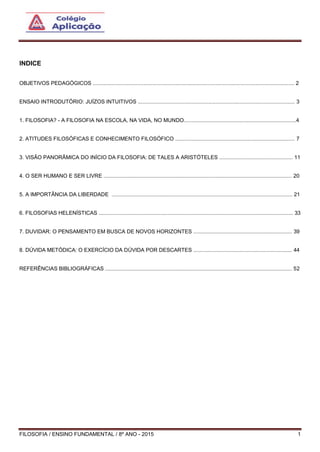 FILOSOFIA / ENSINO FUNDAMENTAL / 8º ANO - 2015 1
INDICE
OBJETIVOS PEDAGÓGICOS ....................................................................................................................................... 2
ENSAIO INTRODUTÓRIO: JUÍZOS INTUITIVOS ......................................................................................................... 3
1. FILOSOFIA? - A FILOSOFIA NA ESCOLA, NA VIDA, NO MUNDO...........................................................................4
2. ATITUDES FILOSÓFICAS E CONHECIMENTO FILOSÓFICO ................................................................................ 7
3. VISÃO PANORÂMICA DO INÍCIO DA FILOSOFIA: DE TALES A ARISTÓTELES ................................................. 11
4. O SER HUMANO E SER LIVRE .............................................................................................................................. 20
5. A IMPORTÂNCIA DA LIBERDADE ......................................................................................................................... 21
6. FILOSOFIAS HELENÍSTICAS .................................................................................................................................. 33
7. DUVIDAR: O PENSAMENTO EM BUSCA DE NOVOS HORIZONTES .................................................................. 39
8. DÚVIDA METÓDICA: O EXERCÍCIO DA DÚVIDA POR DESCARTES .................................................................. 44
REFERÊNCIAS BIBLIOGRÁFICAS ............................................................................................................................. 52
 
