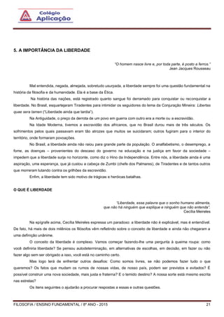FILOSOFIA / ENSINO FUNDAMENTAL / 8º ANO - 2015 21
5. A IMPORTÂNCIA DA LIBERDADE
“O homem nasce livre e, por toda parte, é posto a ferros.”
Jean Jacques Rousseau
Mal entendida, negada, almejada, sobretudo usurpada, a liberdade sempre foi uma questão fundamental na
história da filosofia e da humanidade. Ela é a base da Ética.
Na história das nações, está registrado quanto sangue foi derramado para conquistar ou reconquistar a
liberdade. No Brasil, esquartejaram Tiradentes para intimidar os seguidores do lema da Conjuração Mineira: Libertas
quae sera tamen (“Liberdade ainda que tardia”).
Na Antiguidade, o preço da derrota de um povo em guerra com outro era a morte ou a escravidão.
Na Idade Moderna, tivemos a escravidão dos africanos, que no Brasil durou mais de três séculos. Os
sofrimentos pelos quais passavam eram tão atrozes que muitos se suicidaram; outros fugiram para o interior do
território, onde formaram povoações.
No Brasil, a liberdade ainda não raiou para grande parte da população. O analfabetismo, o desemprego, a
fome, as doenças – provenientes do descaso do governo na educação e na justiça em favor da sociedade –
impedem que a liberdade surja no horizonte, como diz o Hino da Independência. Entre nós, a liberdade ainda é uma
aspiração, uma esperança, que já custou a cabeça de Zumbi (chefe dos Palmares), de Tiradentes e de tantos outros
que morreram lutando contra os grilhões da escravidão.
Enfim, a liberdade tem sido motivo de trágicas e heróicas batalhas.
O QUE É LIBERDADE
“Liberdade, essa palavra que o sonho humano alimenta,
que não há ninguém que explique e ninguém que não entenda”.
Cecília Meireles
Na epígrafe acima, Cecília Meireles expressa um paradoxo: a liberdade não é explicável, mas é entendível.
De fato, há mais de dois milênios os filósofos vêm refletindo sobre o conceito de liberdade e ainda não chegaram a
uma definição unânime.
O conceito da liberdade é complexo. Vamos começar fazendo-lhe uma pergunta à queima roupa: como
você definiria liberdade? Se pensou autodeterminação, em alternativas de escolhas, em decisão, em fazer ou não
fazer algo sem ser obrigado a isso, você está no caminho certo.
Mas logo terá de enfrentar outros desafios: Como somos livres, se não podemos fazer tudo o que
queremos? Os fatos que mudam os rumos de nossas vidas, de nosso país, podem ser previstos e evitados? É
possível construir uma nova sociedade, mais justa e fraterna? E o temido destino? A nossa sorte está mesmo escrita
nas estrelas?
Os itens seguintes o ajudarão a procurar respostas a essas e outras questões.
 