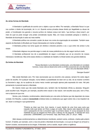 FILOSOFIA / ENSINO FUNDAMENTAL / 8º ANO - 2015 22
As várias formas de liberdade
A liberdade é qualificada de acordo com o objeto a que se refere. Por exemplo, a liberdade física é a que
nos confere o direito de locomoção, de ir e vir. Quando somos privados desse direito por ilegalidade ou abuso de
poder, a Constituição nos garante o recurso jurídico do habeas corpus (em latim, “que tenhas o [teu] corpo”), por
meio do qual se pode revogar uma prisão considerada injusta. Mas, em nossa sociedade perigosa e violenta, a
liberdade de locomoção é cada vez mais restrita.
A liberdade política nos concede o poder de atuar nos rumos da organização da sociedade. Também esse
aspecto da liberdade é dificultado por forças interessadas em manter privilégios.
A liberdade jurídica nos torna iguais em direitos e deveres perante a Lei, o que entre nós ainda é uma
utopia.
A liberdade religiosa nos permite seguir o credo de nossa preferência ou de não seguir nenhum credo.
A liberdade profissional nos dá a possibilidade de seguir a profissão que vá ao encontro de nossos
interesses e tendências. Mas entre esses direitos e a realidade do trabalho no Brasil existe uma grande distância.
Os limites da liberdade
“Nossa liberdade é uma liberdade condicionada, uma liberdade em condição
humana, nossa vida se desenvolve entre os limites acessíveis de uma liberdade
zero e de uma liberdade infinita.”
Georges Gusdorf
Não existe liberdade zero. Por mais escravizada que se encontre uma pessoa, sempre lhe sobra algum
poder de escolha. Em qualquer situação, nunca faltará a possibilidade de dizer sim ou não, de se mostrar contrário
ou favorável a algo, de na ausência de outros meios revelar aprovação apenas pela expressão do rosto. Até pelo
pensamento é possível exercer a liberdade.
Do mesmo modo que não existe liberdade zero, também não há liberdade infinita ou absoluta. Ninguém
pode escolher tudo. Ninguém, por exemplo, escolhe entre nascer e não nascer, nem escolhe seus pais, nem o País,
nem a época em que vive.
Somos, pois, limitados, condicionados, determinados por uma série de fatores que não dependem da nossa
vontade. Em filosofia, a palavra necessidade sintetiza todos os obstáculos que agem sobre nós e nos impedem de
ser, fazer e conseguir o que gostaríamos.
“Poderia se dizer que livre, livre mesmo, é quem decide de uma hora para outra que
naquela noite quer jantar em Paris e pega um avião. Mas mesmo este depende de estar
com o passaporte em dia e encontrar lugar na primeira classe. E nunca escapará da dura
realidade de que só chegará em Paris para o almoço do dia seguinte. O planeta tem seus
protocolos.” [VERISSIMO, Luis Fernando. Veja, São Paulo, (26): 27, 29 jun. 1988]
Além desses condicionamentos ou determinismos inevitáveis, existem outros, evitáveis, criados pelo próprio
homem. O ladrão, por exemplo, corre o risco de perder a liberdade de locomoção, e os que se drogam se arriscam a
ficarem viciados, escravizando-se às drogas. A liberdade, como a saúde, requer cultivo e vigilância.
 