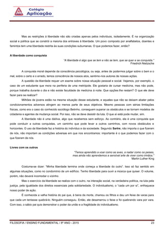 FILOSOFIA / ENSINO FUNDAMENTAL / 8º ANO - 2015 23
Mas as restrições à liberdade não são criadas apenas pelos indivíduos, isoladamente. É na organização
social e política que se constrói a maioria dos entraves à liberdade. Um povo composto por analfabetos, doentes e
famintos tem uma liberdade restrita às suas condições subumanas. O que podemos fazer, então?
A liberdade como conquista
“A liberdade é algo que se tem e não se tem, que se quer e se conquista.”
Friedrich Nietzsche
A conquista moral depende da consciência psicológica, ou seja, antes de podermos julgar sobre o bem e o
mal, sobre o certo e o errado, temos consciência de nossos atos, sentimo-nos autores de nossas ações.
A questão da liberdade requer um exame sobre nossa situação pessoal e social. Vejamos, por exemplo, o
caso de um estudante que mora na periferia de uma metrópole. Ele gostaria de cursar medicina, mas não pode,
porque trabalha durante o dia e não existe faculdade de medicina à noite. Que opções lhe restam? O que ele deve
fazer para se realizar?
Milhões de jovens estão na mesma situação desse estudante, e aqueles que não se deixam abater pelos
condicionamentos adversos atingem ao menos parte de seus objetivos. Mesmo pessoas com sérias limitações
físicas, como era o caso do conhecido sociólogo Betinho, conseguem superar os obstáculos e se tornam modelos de
cidadania e agentes de mudança social. Por isso, não se deve desistir da luta. O que aí está pode mudar, sim.
A liberdade não é uma dádiva, algo que recebemos sem esforço. Ao contrário, ela é uma conquista que
pode conduzir a outras conquistas, um caminho que pode levar a outros caminhos, com novos obstáculos e
horizontes. O uso da liberdade faz a história do indivíduo e da sociedade. Segundo Sartre, não importa o que fizeram
de nós, não importam as condições adversas em que nos encontramos: importante é o que podemos fazer com o
que fizeram de nós.
Livres com os outros
“Temos aprendido a voar como as aves, a nadar como os peixes,
mas ainda não aprendemos a sensível arte de viver como irmãos.”
Martin Luther King
Costuma-se dizer: “Minha liberdade termina onde começa a liberdade do outro”. Isso só faz sentido em
algumas situações, como no condomínio de um edifício. Tenho liberdade para ouvir a música que quiser. O volume,
porém, não deverá incomodar o vizinho.
Mas o exercício da liberdade se realiza com o outro, na interação social, na verdadeira política, na luta pela
justiça, pela igualdade dos direitos essenciais pela solidariedade. O individualismo, o “cada um por si”, enfraquece
nosso poder de ação.
É conhecida a velha história do pai que, à beira da morte, chamou os filhos e deu um feixe de varas para
que cada um tentasse quebrá-lo. Ninguém conseguiu. Então, ele desamarrou o feixe e foi quebrando vara por vara.
Com isso, o sábio pai quis demonstrar o poder da união e a fragilidade do individualismo.
 