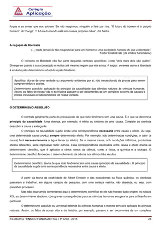 FILOSOFIA / ENSINO FUNDAMENTAL / 8º ANO - 2015 25
forças e as armas que nos sobram. Se não reagirmos, ninguém o fará por nós. “O futuro do homem é o próprio
homem”, diz Ponge; “o futuro do mundo está em nossas próprias mãos”, diz Sartre.
A negação da liberdade
“(...) nada jamais foi tão insuportável para um homem e uma sociedade humana do que a liberdade”.
Fiodor Dostoiévski (Os irmãos Karamazov)
O conceito de liberdade não faz parte daquelas certezas apodíticas, como “dois mais dois são quatro”.
Diverge-se quanto a sua concepção e muitos até mesmo negam que ela exista. A seguir, veremos como a liberdade
é anulada pelo determinismo absoluto e pelo fatalismo.
O DETERMINISMO ABSOLUTO
O cientista geralmente parte do pressuposto de que todo fenômeno tem uma causa. É o que se denomina
princípio da causalidade. Uma doença, por exemplo, é efeito ou sintoma de uma causa. Compete ao cientista
descobrir a causa e extingui-la.
O princípio da causalidade supõe ainda uma correspondência necessária entre causa e efeito. Ou seja,
uma determinada causa produz sempre determinado efeito. Por exemplo, sob determinadas condições, o calor (a
causa) fará necessariamente a água ferver (o efeito). Se a mesma causa, sob condições idênticas, produzisse
efeitos diferentes, seria impossível fazer ciência. Essa correspondência necessária entre causa e efeito chama-se
determinismo científico, que é aplicado a vários ramos da ciência, como a física, a química e a biologia. O
determinismo científico favoreceu o desenvolvimento da ciência nos últimos três séculos.
A partir da teoria da relatividade de Albert Einstein e das descobertas da física quântica, os cientistas
passaram a trabalhar, em alguns campos de pesquisa, com uma certeza restrita, não absoluta, ou seja, com
previsões prováveis.
Mas não estaríamos comentando aqui o determinismo científico se ele não tivesse dado origem, no século
XIX, ao determinismo absoluto, com graves consequências para as ciências humanas em geral e para a filosofia em
particular.
O determinismo absoluto ou universal estende às ciências humanas o mesmo princípio aplicado às ciências
naturais. Assim, os fatos de nossa vida e da história, por exemplo, passam a ser decorrentes de um complexo
Apodítico: diz-se de uma verdade ou argumento evidentes por si, não necessitando de provas para serem
compreendidos e aceitos.
Determinismo absoluto: aplicação do princípio da causalidade das ciências naturais às ciências humanas.
Assim, os fatos de nossa vida e da história passam a ser decorrentes de um complexo sistema de causas e
efeitos inevitáveis e independentes de nossa vontade.
Determinismo científico: teoria de que todo fenômeno tem uma causa (princípio da causalidade). O princípio
da causalidade supõe uma correspondência necessária entre causa e efeito.
 