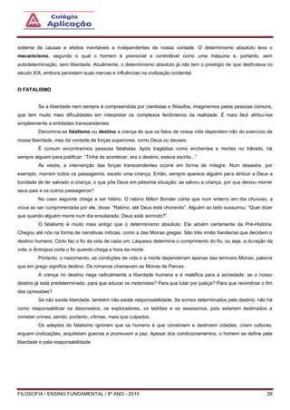 FILOSOFIA / ENSINO FUNDAMENTAL / 8º ANO - 2015 26
sistema de causas e efeitos inevitáveis e independentes de nossa vontade. O determinismo absoluto leva o
mecanicismo, segundo o qual o homem é previsível e controlável como uma máquina e, portanto, sem
autodeterminação, sem liberdade. Atualmente, o determinismo absoluto já não tem o prestígio de que desfrutava no
século XIX, embora persistam suas marcas e influências na civilização ocidental.
O FATALISMO
Se a liberdade nem sempre é compreendida por cientistas e filósofos, imaginemos pelas pessoas comuns,
que tem muito mais dificuldades em interpretar os complexos fenômenos da realidade. É mais fácil atribuí-los
simplesmente a entidades transcendentes.
Denomina-se fatalismo ou destino a crença de que os fatos de nossa vida dependem não do exercício de
nossa liberdade, mas da vontade de forças superiores, como Deus ou deuses.
É comum encontrarmos pessoas fatalistas. Após tragédias como enchentes e mortes no trânsito, há
sempre alguém para justificar: “Tinha de acontecer, era o destino, estava escrito...”
Às vezes, a intervenção das forças transcendentes ocorre em forma de milagre. Num desastre, por
exemplo, morrem todos os passageiros, exceto uma criança. Então, sempre aparece alguém para atribuir a Deus a
bondade de ter salvado a criança, o que põe Deus em péssima situação: se salvou a criança, por que deixou morrer
seus pais e os outros passageiros?
No caso seguinte chega a ser hilário. O rabino Nilton Bonder conta que num enterro em dia chuvoso, a
viúva ao ser cumprimentada por ele, disse: “Rabino, até Deus está chorando”. Alguém ao lado sussurrou: “Quer dizer
que quando alguém morre num dia ensolarado, Deus está sorrindo?”.
O fatalismo é muito mais antigo que o determinismo absoluto. Ele advém certamente da Pré-História.
Chegou até nós na forma de narrativas míticas, como a das Moiras gregas. São três irmãs fiandeiras que decidem o
destino humano. Cloto faz o fio da vida de cada um; Láquesis determina o comprimento do fio, ou seja, a duração da
vida; e Ántropos corta o fio quando chega a hora da morte.
Portanto, o nascimento, as condições de vida e a morte dependeriam apenas das temíveis Moiras, palavra
que em grego significa destino. Os romanos chamavam as Moiras de Parcas.
A crença no destino nega radicalmente a liberdade humana e é maléfica para a sociedade: se o nosso
destino já está predeterminado, para que educar os motoristas? Para que lutar por justiça? Para que reivindicar o fim
das opressões?
Se não existe liberdade, também não existe responsabilidade. Se somos determinados pelo destino, não há
como responsabilizar os desonestos, os exploradores, os ladrões e os assassinos, pois estariam destinados a
cometer crimes, sendo, portanto, vítimas, mais que culpados.
Os adeptos do fatalismo ignoram que os homens é que constroem e destroem cidades, criam culturas,
erguem civilizações, arquitetam guerras e promovem a paz. Apesar dos condicionamentos, o homem se define pela
liberdade e pela responsabilidade.
 