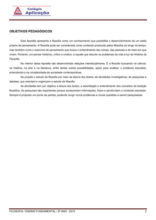 FILOSOFIA / ENSINO FUNDAMENTAL / 8º ANO - 2015 2
OBJETIVOS PEDAGÓGICOS
Esta Apostila apresenta a filosofia como um conhecimento que possibilita o desenvolvimento de um estilo
próprio de pensamento. A filosofia pode ser considerada como conteúdo produzido pelos filósofos ao longo do tempo,
mas também como o exercício do pensamento que busca o entendimento das coisas, das pessoas e do meio em que
vivem. Portanto, um pensar histórico, crítico e criativo, é aquele que discute os problemas da vida à luz da História da
Filosofia.
No interior desta Apostila são desenvolvidas relações interdisciplinares. É a filosofia buscando na ciência,
na história, na arte e na literatura, entre tantas outras possibilidades, apoio para analisar o problema estudado,
entendendo-o na complexidade da sociedade contemporânea.
Se propõe o estudo da filosofia por meio da leitura dos textos; de atividades investigativas; de pesquisas e
debates, que orientam e organizam o estudo da filosofia.
As atividades tem por objetivo a leitura dos textos, a assimilação e entendimento dos conceitos da tradição
filosófica. As pesquisas são importantes porque acrescentam informações, fixam e aprofundam o conteúdo estudado.
Sempre é proposto um ponto de partida, podendo surgir novos problemas e novas questões a serem pesquisadas.
 