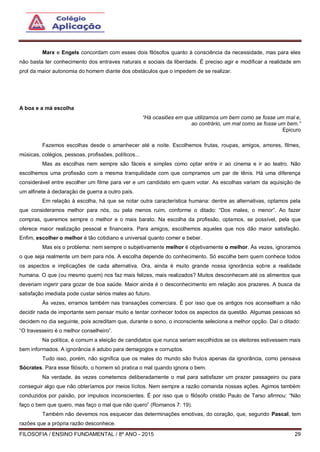 FILOSOFIA / ENSINO FUNDAMENTAL / 8º ANO - 2015 29
Marx e Engels concordam com esses dois filósofos quanto à consciência da necessidade, mas para eles
não basta ter conhecimento dos entraves naturais e sociais da liberdade. É preciso agir e modificar a realidade em
prol da maior autonomia do homem diante dos obstáculos que o impedem de se realizar.
A boa e a má escolha
“Há ocasiões em que utilizamos um bem como se fosse um mal e,
ao contrário, um mal como se fosse um bem.”
Epicuro
Fazemos escolhas desde o amanhecer até a noite. Escolhemos frutas, roupas, amigos, amores, filmes,
músicas, colégios, pessoas, profissões, políticos...
Mas as escolhas nem sempre são fáceis e simples como optar entre ir ao cinema e ir ao teatro. Não
escolhemos uma profissão com a mesma tranquilidade com que compramos um par de tênis. Há uma diferença
considerável entre escolher um filme para ver e um candidato em quem votar. As escolhas variam da aquisição de
um alfinete à declaração de guerra a outro país.
Em relação à escolha, há que se notar outra característica humana: dentre as alternativas, optamos pela
que consideramos melhor para nós, ou pela menos ruim, conforme o ditado: “Dos males, o menor”. Ao fazer
compras, queremos sempre o melhor e o mais barato. Na escolha da profissão, optamos, se possível, pela que
oferece maior realização pessoal e financeira. Para amigos, escolhemos aqueles que nos dão maior satisfação.
Enfim, escolher o melhor é tão cotidiano e universal quanto comer e beber.
Mas eis o problema: nem sempre o subjetivamente melhor é objetivamente o melhor. Às vezes, ignoramos
o que seja realmente um bem para nós. A escolha depende do conhecimento. Só escolhe bem quem conhece todos
os aspectos e implicações de cada alternativa. Ora, ainda é muito grande nossa ignorância sobre a realidade
humana. O que (ou mesmo quem) nos faz mais felizes, mais realizados? Muitos desconhecem até os alimentos que
deveriam ingerir para gozar de boa saúde. Maior ainda é o desconhecimento em relação aos prazeres. A busca da
satisfação imediata pode custar sérios males ao futuro.
Às vezes, erramos também nas transações comerciais. É por isso que os antigos nos aconselham a não
decidir nada de importante sem pensar muito e tentar conhecer todos os aspectos da questão. Algumas pessoas só
decidem no dia seguinte, pois acreditam que, durante o sono, o inconsciente seleciona a melhor opção. Daí o ditado:
“O travesseiro é o melhor conselheiro”.
Na política, é comum a eleição de candidatos que nunca seriam escolhidos se os eleitores estivessem mais
bem informados. A ignorância é adubo para demagogos e corruptos.
Tudo isso, porém, não significa que os males do mundo são frutos apenas da ignorância, como pensava
Sócrates. Para esse filósofo, o homem só pratica o mal quando ignora o bem.
Na verdade, às vezes cometemos deliberadamente o mal para satisfazer um prazer passageiro ou para
conseguir algo que não obteríamos por meios lícitos. Nem sempre a razão comanda nossas ações. Agimos também
conduzidos por paixão, por impulsos inconscientes. É por isso que o filósofo cristão Paulo de Tarso afirmou: “Não
faço o bem que quero, mas faço o mal que não quero” (Romanos 7: 19).
Também não devemos nos esquecer das determinações emotivas, do coração, que, segundo Pascal, tem
razões que a própria razão desconhece.
 