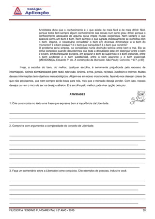 FILOSOFIA / ENSINO FUNDAMENTAL / 8º ANO - 2015 30
Aristóteles dizia que o conhecimento é o que existe de mais fácil e de mais difícil: fácil,
porque todos tem sempre algum conhecimento das coisas num certo grau; difícil, porque o
conhecimento adequado de alguma coisa impõe muitas exigências. Nem sempre o que
aparece como um bem é bem. Nem sempre o que agrada imediatamente se identifica com
o bem. Depois, é necessário considerar o bem em diversas dimensões: é o bem do
momento? é o bem estável? é o bem que tranquiliza? é o bem que constrói?
O problema seria simples, se consistisse numa distinção teórica entre bem e mal. Ele se
torna complexo quando descobrimos que toda a dificuldade está em distinguir entre o bem
e o bem, em hierarquizar os bens, em separar o bem de superfície e o bem profundo, entre
o bem acidental e o bem substancial, entre o bem aparente e o bem essencial.
[MENDONÇA, Eduardo P. de. A construção da liberdade. São Paulo: Convívio, 1977. p.97]
Hoje, a escolha do bem, do melhor, qualquer escolha, é seriamente prejudicada pelo excesso de
informações. Somos bombardeados pelo rádio, televisão, cinema, livros, jornais, revistas, outdoors e internet. Muitas
dessas informações tem objetivos mercadológicos. Alojam-se em nosso inconsciente, fazendo-nos desejar coisas de
que não precisamos, que nem sempre serão boas para nós, mas que o mercado deseja vender. Com isso, nossos
desejos correm o risco de ser os desejos alheios. E a escolha pelo melhor pode virar opção pelo pior.
ATIVIDADES
1. Crie ou encontre no texto uma frase que expresse bem a importância da Liberdade.
______________________________________________________________________________________________
______________________________________________________________________________________________
_________________________________________________________________________________________
2. Comprove com argumentos a complexidade do conceito de Liberdade.
______________________________________________________________________________________________
______________________________________________________________________________________________
_________________________________________________________________________________________
______________________________________________________________________________________________
______________________________________________________________________________________________
______________________________________________________________________________________________
______________________________________________________________________________________________
__________________________________________________________________________________________
3. Faça um comentário sobre a Liberdade como conquista. Cite exemplos de pessoas, inclusive você.
______________________________________________________________________________________________
______________________________________________________________________________________________
_________________________________________________________________________________________
______________________________________________________________________________________________
______________________________________________________________________________________________
_________________________________________________________________________________________
 