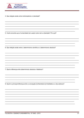 FILOSOFIA / ENSINO FUNDAMENTAL / 8º ANO - 2015 31
4. Que relação existe entre individualismo e Liberdade?
______________________________________________________________________________________________
______________________________________________________________________________________________
_________________________________________________________________________________________
______________________________________________________________________________________________
_________________________________________________________________________________________
5. Você concorda que a humanidade tem usado muito mal a Liberdade? Por quê?
______________________________________________________________________________________________
______________________________________________________________________________________________
_________________________________________________________________________________________
_________________________________________________________________________________________
6. Que relação existe entre o determinismo científico e o determinismo absoluto?
______________________________________________________________________________________________
______________________________________________________________________________________________
_________________________________________________________________________________________
______________________________________________________________________________________________
______________________________________________________________________________________________
_________________________________________________________________________________________
_________________________________________________________________________________________
7. Qual a diferença entre determinismo absoluto e fatalismo?
______________________________________________________________________________________________
______________________________________________________________________________________________
_________________________________________________________________________________________
_________________________________________________________________________________________
8. Qual é a principal diferença entre a concepção de liberdade de Aristóteles e a dos estóicos?
______________________________________________________________________________________________
______________________________________________________________________________________________
______________________________________________________________________________________________
______________________________________________________________________________________________
______________________________________________________________________________________________
________________________________________________________________________________________
_________________________________________________________________________________________
 
