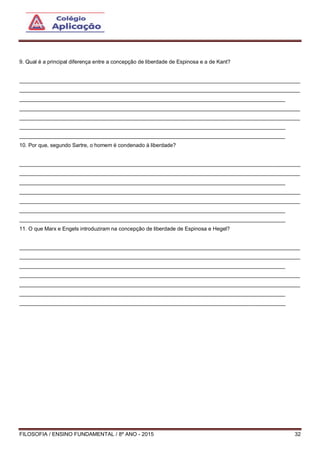 FILOSOFIA / ENSINO FUNDAMENTAL / 8º ANO - 2015 32
9. Qual é a principal diferença entre a concepção de liberdade de Espinosa e a de Kant?
______________________________________________________________________________________________
______________________________________________________________________________________________
_________________________________________________________________________________________
______________________________________________________________________________________________
______________________________________________________________________________________________
_________________________________________________________________________________________
_________________________________________________________________________________________
10. Por que, segundo Sartre, o homem é condenado à liberdade?
______________________________________________________________________________________________
______________________________________________________________________________________________
_________________________________________________________________________________________
______________________________________________________________________________________________
______________________________________________________________________________________________
_________________________________________________________________________________________
_________________________________________________________________________________________
11. O que Marx e Engels introduziram na concepção de liberdade de Espinosa e Hegel?
______________________________________________________________________________________________
______________________________________________________________________________________________
_________________________________________________________________________________________
______________________________________________________________________________________________
______________________________________________________________________________________________
_________________________________________________________________________________________
_________________________________________________________________________________________
 