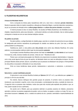 FILOSOFIA / ENSINO FUNDAMENTAL / 8º ANO - 2015 33
6. FILOSOFIAS HELENÍSTICAS
A busca da felicidade interior
Com a conquista da Grécia pelos macedônicos (322 a.C.), teve início o chamado período helenístico.
Devido à expansão militar do império macedônico, efetuada por Alexandre Magno, o período helenístico caracterizou-
se por um processo de interação entre a cultura grega clássica e a cultura dos povos orientais conquistados.
O mesmo processo se deu no campo filosófico. As escolas de Platão (Academia) e de Aristóteles (Liceu) –
dirigidas, respectivamente, pelos seus discípulos – continuaram abertas e em plena atividade, mas os valores gregos
começaram a mesclar-se com as mais diversas tradições culturais.
Do público ao privado
No plano político, a antiga liberdade do cidadão grego, exercida no contexto de autonomia de suas cidades,
foi desfigurada pelo domínio macedônico da participação do cidadão nos destinos da polis. Com isso, a reflexão
política também se enfraqueceu.
Substituiu-se, assim, a vida pública pela vida privada como centro das reflexões filosóficas. Em outras
palavras, as preocupações coletivas cedem lugar às preocupações pessoais.
As principais correntes filosóficas desse período vão tratar da intimidade, da vida interior do ser humano.
Formulam-se, então, diversos modelos de conduta, “artes de viver”, “filosofias de vida”.
Parece que a principal preocupação dos filósofos era proporcionar às pessoas desorientadas e inseguras
com a vida social alguma forma de paz de espírito, de felicidade interior em meio às atribuições da época. Um dos
principais filósofos desse período, Epicuro, aconselhava que as pessoas se afastassem dos perigos e intranquilidade
da vida política e buscassem a felicidade em sua vida privada.
Entre as novas tendências desse período, destacaremos o epicurismo, o estoicismo, o pirronismo o
cinismo.
Epicurismo: o prazer (satisfação pessoal)
O epicurismo é uma corrente filosófica fundada por Epicuro (341-271 a.C.), que defendia que o prazer é o
princípio e o fim de uma vida feliz.
No entanto, Epicuro distinguia dois grandes grupos de prazeres. O primeiro reúne os prazeres mais
duradouros, que encantam o espírito, como a boa conversação, a contemplação das artes, a audição da música etc.
O segundo inclui os prazeres mais imediatos, muitos dos quais são movidos pela explosão das paixões e que, ao
final, podem resultar em dor e sofrimento.
De acordo com o filósofo, para que possamos desfrutar os grandes prazeres do intelecto, precisamos
aprender a dominar os prazeres exagerados da paixão, como os medos, os apegos, a cobiça e a inveja. Por isso, os
epicuristas buscavam a ataraxia, isto é, o estado de ausência da dor, quietude, serenidade e imperturbabilidade da
alma.
 