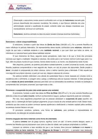 FILOSOFIA / ENSINO FUNDAMENTAL / 8º ANO - 2015 34
Estoicismo: o dever (responsabilidade)
O estoicismo, fundado a partir das ideias de Zenão de Cício (336-263 a.C.), foi a corrente filosófica de
maior influência no período helenístico. Os representantes dessa escola, conhecidos como estoicos, defendiam a
noção de que toda a realidade existente é uma realidade racional, o que quer dizer que todos os seres, os
indivíduos e a natureza fazem parte dessa realidade racional.
O que chamamos de Deus, segundo esses pensadores, nada mais é do que a fonte dos princípios
racionais que regem a realidade. Integrado à natureza, não existe para o ser humano nenhum outro lugar para ir ou
fugir, além do próprio mundo em que vivemos. Somos deste mundo e, ao morrer, nos dissolvemos neste mundo.
Não dispomos, portanto, de poderes para alterar substancialmente, a ordem universal do mundo, mas pela
filosofia, podemos compreendê-la e viver segundo ela. Assim, em vez do prazer dos epicuristas, Zenão propõe o
dever, vinculado à compreensão da ordem cósmica, como o melhor caminho para a felicidade. É feliz aquele que
vive segundo sua própria natureza, a qual, por sua vez, integra a natureza do universo.
Os estóicos também defendiam uma atitude de austeridade física e moral, baseada em virtudes como a
resistência ante o sofrimento, a coragem ante o perigo, a indiferença ante as riquezas materiais. O ideal perseguido
era um estado de plena serenidade (ataraxia) para lidar com os sobressaltos da existência, fundado na aceitação e
compreensão dos “princípios universais” que regem toda a vida.
Pirronismo: a suspensão do juízo (não existe apenas uma verdade)
O pirronismo, fundado a partir das ideias de Pirro de Élida (365-275 a.C.), foi uma corrente filosófica que
defendia a ideia de que tudo é incerto, nenhum conhecimento é seguro, qualquer argumento pode ser contestado.
Por isso, seus seguidores propunham que as pessoas adotassem a suspensão do juízo (epokhé, em
grego), isto é, a abstenção de fazer qualquer julgamento, já que a busca de uma verdade plena é inútil. Desse modo,
aceitando que das coisas se podem conhecer apenas aparências e desfrutando o imediato captado pelos sentidos,
as pessoas viveriam felizes e em paz.
O pirronismo constituiu, portanto, uma forma de ceticismo, pois professa a impossibilidade do
conhecimento, da obtenção da verdade absoluta.
Cinismo (negação dos bens materiais como forma de Liberdade)
A palavra cinismo vem do grego kynicos, significa “como um cão”. O termo cinismo designa, assim, a
corrente dos filósofos que se propuseram viver como os cães da cidade, sem qualquer propriedade ou conforto.
Levavam ao extremo a tese socrática de que o ser humano deve procurar conhecer a si mesmo e
desprezar todos os bens materiais. Por isso, Diógenes de Sínope (c. 413-327) – o pensador mais destacado
Observação: o epicurismo muitas vezes é confundido com um tipo de hedonismo marcado pela
procura desenfreada dos prazeres mundanos. No entanto, o que Epicuro defendia era uma
administração racional e equilibrada do prazer, evitando ceder aos desejos insaciáveis que,
inevitavelmente, terminam em sofrimento.
Hedonismo: doutrina centrada na ideia de prazer (existem diversas doutrinas hedonistas).
 