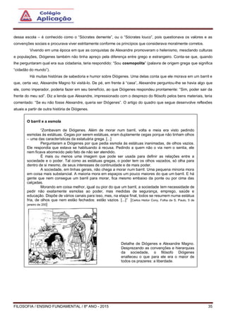 FILOSOFIA / ENSINO FUNDAMENTAL / 8º ANO - 2015 35
dessa escola – é conhecido como o “Sócrates demente”, ou o “Sócrates louco”, pois questionava os valores e as
convenções sociais e procurava viver estritamente conforme os princípios que considerava moralmente corretos.
Vivendo em uma época em que as conquistas de Alexandre promoveram o helenismo, mesclando culturas
e populações, Diógenes também não tinha apreço pela diferença entre grego e estrangeiro. Conta-se que, quando
lhe perguntaram qual era sua cidadania, teria respondido: “Sou cosmopolita” (palavra de origem grega que significa
“cidadão do mundo”).
Há muitas histórias de sabedoria e humor sobre Diógenes. Uma delas conta que ele morava em um barril e
que, certa vez, Alexandre Magno foi visitá-lo. De pé, em frente à “casa”, Alexandre perguntou-lhe se havia algo que
ele, como imperador, poderia fazer em seu benefício, ao que Diógenes respondeu prontamente: “Sim, poder sair da
frente do meu sol”. Diz a lenda que Alexandre, impressionado com o desprezo do filósofo pelos bens materiais, teria
comentado: “Se eu não fosse Alexandre, queria ser Diógenes”. O artigo do quadro que segue desenvolve reflexões
atuais a partir de outra história de Diógenes.
O barril e a esmola
“Zombavam de Diógenes. Além de morar num barril, volta e meia era visto pedindo
esmolas às estátuas. Cegas por serem estátuas, eram duplamente cegas porque não tinham olhos
– uma das características da estatuária grega. [...]
Perguntaram a Diógenes por que pedia esmola às estátuas inanimadas, de olhos vazios.
Ele respondia que estava se habituando à recusa. Pedindo a quem não o via nem o sentia, ele
nem ficava aborrecido pelo fato de não ser atendido.
É mais ou menos uma imagem que pode ser usada para definir as relações entre a
sociedade e o poder. Tal como as estátuas gregas, o poder tem os olhos vazados, só olha para
dentro de si mesmo, de seus interesses de continuidade e de mais poder.
A sociedade, em linhas gerais, não chega a morar num barril. Uma pequena minoria mora
em coisa mais substancial. A maioria mora em espaços um pouco maiores do que um barril. E há
gente que nem consegue um barril para morar, fica mesmo embaixo da ponte ou por cima das
calçadas.
Morando em coisa melhor, igual ou pior do que um barril, a sociedade tem necessidade de
pedir não exatamente esmolas ao poder, mas medidas de segurança, emprego, saúde e
educação. Dispõe de vários canais para isso, mas, na etapa final, todos se resumem numa estátua
fria, de olhos que nem estão fechados: estão vazios. [...]” [Carlos Heitor Cony, Folha de S. Paulo, 5 de
janeiro de 200]
Detalhe de Diógenes e Alexandre Magno.
Desprezando as convenções e hierarquias
da sociedade, o filósofo Diógenes
enalteceu o que para ele era o maior de
todos os prazeres: a liberdade.
 