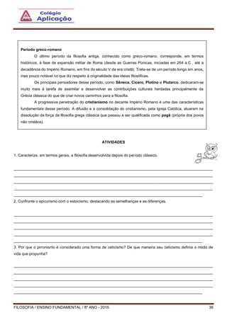 FILOSOFIA / ENSINO FUNDAMENTAL / 8º ANO - 2015 36
ATIVIDADES
1. Caracterize, em termos gerais, a filosofia desenvolvida depois do período clássico.
______________________________________________________________________________________________
______________________________________________________________________________________________
______________________________________________________________________________________________
______________________________________________________________________________________________
_________________________________________________________________________________________
2. Confronte o epicurismo com o estoicismo, destacando as semelhanças e as diferenças.
______________________________________________________________________________________________
______________________________________________________________________________________________
______________________________________________________________________________________________
______________________________________________________________________________________________
_________________________________________________________________________________________
3. Por que o pirronismo é considerado uma forma de ceticismo? De que maneira seu ceticismo definia o modo de
vida que propunha?
______________________________________________________________________________________________
______________________________________________________________________________________________
______________________________________________________________________________________________
______________________________________________________________________________________________
_________________________________________________________________________________________
Período greco-romano
O último período da filosofia antiga, conhecido como greco-romano, corresponde, em termos
históricos, à fase de expansão militar de Roma (desde as Guerras Púnicas, iniciadas em 264 a.C., até a
decadência do Império Romano, em fins do século V da era cristã). Trata-se de um período longo em anos,
mas pouco notável no que diz respeito à originalidade das ideias filosóficas.
Os principais pensadores desse período, como Sêneca, Cícero, Plotino e Plutarco, dedicaram-se
muito mais à tarefa de assimilar e desenvolver as contribuições culturais herdadas principalmente da
Grécia clássica do que de criar novos caminhos para a filosofia.
A progressiva penetração do cristianismo no decante Império Romano é uma das características
fundamentais desse período. A difusão e a consolidação do cristianismo, pela Igreja Católica, atuaram na
dissolução da força da filosofia grega clássica que passou a ser qualificada como pagã (própria dos povos
não cristãos).
 
