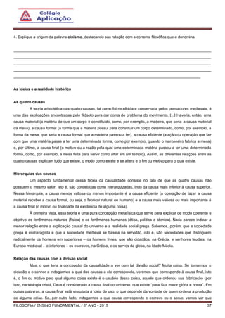FILOSOFIA / ENSINO FUNDAMENTAL / 8º ANO - 2015 37
4. Explique a origem da palavra cinismo, destacando sua relação com a corrente filosófica que a denomina.
______________________________________________________________________________________________
______________________________________________________________________________________________
______________________________________________________________________________________________
______________________________________________________________________________________________
_________________________________________________________________________________________
As ideias e a realidade histórica
As quatro causas
A teoria aristotélica das quatro causas, tal como foi recolhida e conservada pelos pensadores medievais, é
uma das explicações encontradas pelo filósofo para dar conta do problema do movimento. [...] Haveria, então, uma
causa material (a matéria de que um corpo é constituído, como, por exemplo, a madeira, que seria a causa material
da mesa), a causa formal (a forma que a matéria possui para constituir um corpo determinado, como, por exemplo, a
forma da mesa, que seria a causa formal que a madeira passou a ter), a causa eficiente (a ação ou operação que faz
com que uma matéria passe a ter uma determinada forma, como por exemplo, quando o marceneiro fabrica a mesa)
e, por último, a causa final (o motivo ou a razão pela qual uma determinada matéria passou a ter uma determinada
forma, como, por exemplo, a mesa feita para servir como altar em um templo). Assim, as diferentes relações entre as
quatro causas explicam tudo que existe, o modo como existe e se altera e o fim ou motivo para o qual existe.
Hierarquias das causas
Um aspecto fundamental dessa teoria da causalidade consiste no fato de que as quatro causas não
possuem o mesmo valor, isto é, são concebidas como hierarquizadas, indo da causa mais inferior à causa superior.
Nessa hierarquia, a causa menos valiosa ou menos importante é a causa eficiente (a operação de fazer a causa
material receber a causa formal, ou seja, o fabricar natural ou humano) e a causa mais valiosa ou mais importante é
a causa final (o motivo ou finalidade da existência de alguma coisa).
À primeira vista, essa teoria é uma pura concepção metafísica que serve para explicar de modo coerente e
objetivo os fenômenos naturais (física) e os fenômenos humanos (ética, política e técnica). Nada parece indicar a
menor relação entre a explicação causal do universo e a realidade social grega. Sabemos, porém, que a sociedade
grega é escravagista e que a sociedade medieval se baseia na servidão, isto é, são sociedades que distinguem
radicalmente os homens em superiores – os homens livres, que são cidadãos, na Grécia, e senhores feudais, na
Europa medieval – e inferiores – os escravos, na Grécia, e os servos da gleba, na Idade Média.
Relação das causas com a divisão social
Mas, o que teria a concepção da causalidade a ver com tal divisão social? Muita coisa. Se tomarmos o
cidadão e o senhor e indagarmos a qual das causas a ele corresponde, veremos que corresponde à causa final, isto
é, o fim ou motivo pelo qual alguma coisa existe é o usuário dessa coisa, aquele que ordenou sua fabricação (por
isso, na teologia cristã, Deus é considerado a causa final do universo, que existe “para Sua maior glória e honra”. Em
outras palavras, a causa final está vinculada à ideia de uso, o que depende da vontade de quem ordena a produção
de alguma coisa. Se, por outro lado, indagarmos a que causa corresponde o escravo ou o servo, vamos ver que
 