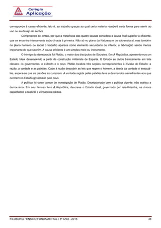 FILOSOFIA / ENSINO FUNDAMENTAL / 8º ANO - 2015 38
corresponde à causa eficiente, isto é, ao trabalho graças ao qual certa matéria receberá certa forma para servir ao
uso ou ao desejo do senhor.
Compreende-se, então, por que a metafísica das quatro causas considera a causa final superior à eficiente,
que se encontra inteiramente subordinada à primeira. Não só no plano da Natureza e do sobrenatural, mas também
no plano humano ou social o trabalho aparece como elemento secundário ou inferior, a fabricação sendo menos
importante do que seu fim. A causa eficiente é um simples meio ou instrumento.
O inimigo da democracia foi Platão, o maior dos discípulos de Sócrates. Em A República, apresenta-nos um
Estado Ideal desenvolvido a partir da construção militarista de Esparta. O Estado se divide basicamente em três
classes: os governantes, o exército e o povo. Platão localiza três seções correspondentes à divisão do Estado: a
razão, a vontade e as paixões. Cabe à razão descobrir as leis que regem o homem, a tarefa da vontade é executá-
las, espera-se que as paixões as cumpram. A vontade regida pelas paixões leva a desmandos semelhantes aos que
ocorrem no Estado governado pelo povo.
A política foi outro campo de investigação de Platão. Decepcionado com a política vigente, não aceitou a
democracia. Em seu famoso livro A República, descreve o Estado ideal, governado por reis-filósofos, os únicos
capacitados a realizar a verdadeira política.
 