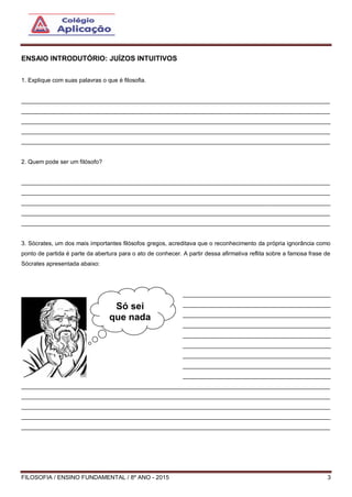 FILOSOFIA / ENSINO FUNDAMENTAL / 8º ANO - 2015 3
ENSAIO INTRODUTÓRIO: JUÍZOS INTUITIVOS
1. Explique com suas palavras o que é filosofia.
______________________________________________________________________________________________
______________________________________________________________________________________________
______________________________________________________________________________________________
______________________________________________________________________________________________
______________________________________________________________________________________________
2. Quem pode ser um filósofo?
______________________________________________________________________________________________
______________________________________________________________________________________________
______________________________________________________________________________________________
______________________________________________________________________________________________
______________________________________________________________________________________________
3. Sócrates, um dos mais importantes filósofos gregos, acreditava que o reconhecimento da própria ignorância como
ponto de partida é parte da abertura para o ato de conhecer. A partir dessa afirmativa reflita sobre a famosa frase de
Sócrates apresentada abaixo:
_____________________________________________
_____________________________________________
_____________________________________________
_____________________________________________
_____________________________________________
_____________________________________________
_____________________________________________
_____________________________________________
_____________________________________________
______________________________________________________________________________________________
______________________________________________________________________________________________
______________________________________________________________________________________________
______________________________________________________________________________________________
______________________________________________________________________________________________
Só sei
que nada
sei.
 