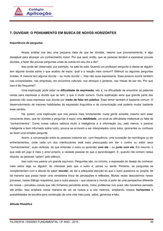 FILOSOFIA / ENSINO FUNDAMENTAL / 8º ANO - 2015 39
7. DUVIDAR: O PENSAMENTO EM BUSCA DE NOVOS HORIZONTES
Importância de perguntar
Nossa análise nos deu uma pequena ideia de que ter dúvidas, mesmo que provisoriamente, é algo
desejável para alcançar um conhecimento maior: Por que será, então, que as pessoas tendem a expressar poucas
dúvidas, a fazer tão poucas perguntas umas às outras em seu dia a dia?
Isso pode ser observado, por exemplo, na sala de aula. Quando um professor pergunta à classe se alguém
tem alguma dúvida sobre o que acabou de expor, qual é a reação mais comum? Silêncio ou algumas perguntas
tímidas. A maioria tem alguma dúvida – ou muita dúvida –, mas não ousa expressá-la. Essa postura ocorre também
nas universidades, nas empresas, em encontros culturais, nos almoços e jantares, nas mesas de bar etc. Por que
isso é tão frequente?
Uma explicação pode estar na dificuldade de expressão, isto é, na dificuldade de encontrar as palavras
certas para expressar a dúvida que se tem, o que é muito comum. Outra explicação seria que grande parte das
pessoas não ousa expressar sua dúvida por medo de falar em público. Esse temor também é bastante comum. O
desenvolvimento de maiores habilidades de expressão linguística e de comunicação oral poderia mudar bastante
esse cenário.
Há, porém, uma explicação que nos parece mais fundamental: muita gente acredita, mesmo sem estar
consciente disso, que ter dúvidas e perguntar é expor uma debilidade, um sinal de dificuldade intelectual ou falta de
“conhecimentos”. Como nossa cultura valoriza muito a inteligência e a informação (ou, pelo menos, o parecer
inteligente e bem informado sobre tudo), poucos se arriscam a ser interpretados como tolos, ignorantes ou confusos
ao fazer uma simples pergunta.
Assim, a conversação entre as pessoas costuma ser, com frequência, uma sucessão de monólogos ou de
enfrentamentos, onde cada um dos interlocutores está mais preocupado em dar o contra ou exibir seus
“conhecimentos”, suas certezas, do que entender o outro ou aprender com ele – ou junto com ele. Em resumo, o
que está em jogo é mais o amor-próprio, a vaidade pessoal do que a aprendizagem. E, quando não entram nessa
disputa, as pessoas “optam” pelo silêncio.
Isso tudo nos parece um grande equívoco. Perguntas são, no mínimo, a expressão do desejo de conhecer
mais sobre algo ou alguém, do interesse pelo que o outro é, pensa ou sente. Portanto, as perguntas se
complementam com a atitude de saber escutar, de dar a adequada atenção ao que o outro questiona ou propõe, de
tal maneira que possa haver uma verdadeira troca de percepções e reflexões. Muitas vezes descobrimos nesse
processo, nesse diálogo respeitoso, que a outra pessoa – que observa o mundo a partir de uma perspectiva diferente
da nossa – percebeu coisas que não tínhamos percebido ainda, notou problemas nos quais não havíamos pensado
até então. Isso ampliará nossa maneira de ver as coisas e a nós mesmos, ampliando nossos horizontes e
possibilidades de escolha para construção de uma vida mais justa, sábia, generosa e feliz.
Atitude filosófica
 