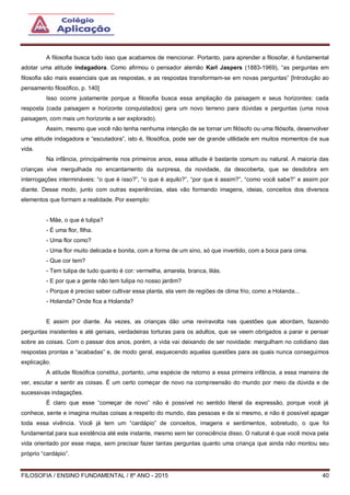FILOSOFIA / ENSINO FUNDAMENTAL / 8º ANO - 2015 40
A filosofia busca tudo isso que acabamos de mencionar. Portanto, para aprender a filosofar, é fundamental
adotar uma atitude indagadora. Como afirmou o pensador alemão Karl Jaspers (1883-1969), “as perguntas em
filosofia são mais essenciais que as respostas, e as respostas transformam-se em novas perguntas” [Introdução ao
pensamento filosófico, p. 140]
Isso ocorre justamente porque a filosofia busca essa ampliação da paisagem e seus horizontes: cada
resposta (cada paisagem e horizonte conquistados) gera um novo terreno para dúvidas e perguntas (uma nova
paisagem, com mais um horizonte a ser explorado).
Assim, mesmo que você não tenha nenhuma intenção de se tornar um filósofo ou uma filósofa, desenvolver
uma atitude indagadora e “escutadora”, isto é, filosófica, pode ser de grande utilidade em muitos momentos de sua
vida.
Na infância, principalmente nos primeiros anos, essa atitude é bastante comum ou natural. A maioria das
crianças vive mergulhada no encantamento da surpresa, da novidade, da descoberta, que se desdobra em
interrogações intermináveis: “o que é isso?”, “o que é aquilo?”, “por que é assim?”, “como você sabe?” e assim por
diante. Desse modo, junto com outras experiências, elas vão formando imagens, ideias, conceitos dos diversos
elementos que formam a realidade. Por exemplo:
- Mãe, o que é tulipa?
- É uma flor, filha.
- Uma flor como?
- Uma flor muito delicada e bonita, com a forma de um sino, só que invertido, com a boca para cima.
- Que cor tem?
- Tem tulipa de tudo quanto é cor: vermelha, amarela, branca, lilás.
- E por que a gente não tem tulipa no nosso jardim?
- Porque é preciso saber cultivar essa planta, ela vem de regiões de clima frio, como a Holanda...
- Holanda? Onde fica a Holanda?
E assim por diante. Às vezes, as crianças dão uma reviravolta nas questões que abordam, fazendo
perguntas insistentes e até geniais, verdadeiras torturas para os adultos, que se veem obrigados a parar e pensar
sobre as coisas. Com o passar dos anos, porém, a vida vai deixando de ser novidade: mergulham no cotidiano das
respostas prontas e “acabadas” e, de modo geral, esquecendo aquelas questões para as quais nunca conseguimos
explicação.
A atitude filosófica constitui, portanto, uma espécie de retorno a essa primeira infância, a essa maneira de
ver, escutar e sentir as coisas. É um certo começar de novo na compreensão do mundo por meio da dúvida e de
sucessivas indagações.
É claro que esse “começar de novo” não é possível no sentido literal da expressão, porque você já
conhece, sente e imagina muitas coisas a respeito do mundo, das pessoas e de si mesmo, e não é possível apagar
toda essa vivência. Você já tem um “cardápio” de conceitos, imagens e sentimentos, sobretudo, o que foi
fundamental para sua existência até este instante, mesmo sem ter consciência disso. O natural é que você mova pela
vida orientado por esse mapa, sem precisar fazer tantas perguntas quanto uma criança que ainda não montou seu
próprio “cardápio”.
 