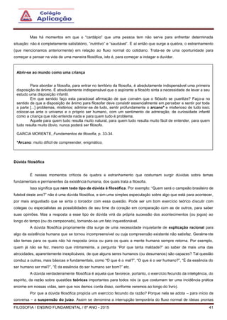 FILOSOFIA / ENSINO FUNDAMENTAL / 8º ANO - 2015 41
Mas há momentos em que o “cardápio” que uma pessoa tem não serve para enfrentar determinada
situação: não é completamente satisfatório, “nutritivo” e “saudável”. É aí então que surge a quebra, o estranhamento
(que mencionamos anteriormente) em relação ao fluxo normal do cotidiano. Trata-se de uma oportunidade para
começar a pensar na vida de uma maneira filosófica, isto é, para começar a indagar e duvidar.
Dúvida filosófica
É nesses momentos críticos de quebra e estranhamento que costumam surgir dúvidas sobre temas
fundamentais e permanentes da existência humana, dos quais trata a filosofia.
Isso significa que nem todo tipo de dúvida é filosófica. Por exemplo: “Quem será o campeão brasileiro de
futebol deste ano?” não é uma dúvida filosófica, e sim uma simples especulação sobre algo que está para acontecer,
por mais angustiado que se sinta o torcedor com essa questão. Pode ser um bom exercício teórico discutir com
colegas ou especialistas as possibilidades de seu time do coração em comparação com as de outros, para saber
suas opiniões. Mas a resposta a esse tipo de dúvida virá da própria sucessão dos acontecimentos (ou jogos) ao
longo do tempo (ou do campeonato), tornando-se um fato inquestionável.
A dúvida filosófica propriamente dita surge de uma necessidade inquietante de explicação racional para
algo da existência humana que se tornou incompreensível ou cuja compreensão existente não satisfaz. Geralmente
são temas para os quais não há resposta única ou para os quais a mente humana sempre retorna. Por exemplo,
quem já não se fez, mesmo que intimamente, a pergunta “Por que tanta maldade?” ao saber de mais uma das
atrocidades, aparentemente inexplicáveis, de que alguns seres humanos (ou desumanos) são capazes? Tal questão
conduz a outras, mais básicas e fundamentais, como “O que é o mal?”, “O que é o ser humano?”, “É da essência do
ser humano ser mal?”, “É da essência do ser humano ser bom?” etc.
A dúvida verdadeiramente filosófica é aquela que favorece, portanto, o exercício fecundo da inteligência, do
espírito, da razão sobre questões teóricas importantes para todos nós (e que costumam ter uma incidência prática
enorme em nossas vidas, sem que nos demos conta disso, conforme veremos ao longo do livro).
Por que a dúvida filosófica propicia um exercício fecundo da razão? Porque nela se adota – para início de
conversa – a suspensão do juízo. Assim se denomina a interrupção temporária do fluxo normal de ideias prontas
Abrir-se ao mundo como uma criança
Para abordar a filosofia, para entrar no território da filosofia, é absolutamente indispensável uma primeira
disposição de ânimo. É absolutamente indispensável que o aspirante a filosófo sinta a necessidade de levar a seu
estudo uma disposição infantil.
Em que sentido faço esta paradoxal afirmação de que convém que o filósofo se puerilize? Faço-a no
sentido de que a disposição de ânimo para filosofar deve consistir essencialmente em perceber e sentir por toda
a parte [...] problemas, mistérios: admirar-se de tudo, sentir profundamente o arcano* e misterioso de tudo isso;
colocar-se ante o universo e o próprio ser humano, com um sentimento de admiração, de curiosidade infantil
como a criança que não entende nada e para quem tudo é problema.
Aquele para quem tudo resulta muito natural, para quem tudo resulta muito fácil de entender, para quem
tudo resulta muito óbvio, nunca poderá ser filósofo.
GARCIA MORENTE, Fundamentos de filosofia, p. 33-34.
*Arcano: muito difícil de compreender, enigmático.
 