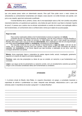 FILOSOFIA / ENSINO FUNDAMENTAL / 8º ANO - 2015 42
que uma pessoa possui sobre um determinado assunto. Para quê? Para poder reunir o maior número de
antecedentes ou conhecimentos fundamentais com relação a esse assunto e só então formular uma opinião, com
juízo a seu respeito, agora bem estruturado e justificado.
A dúvida filosófica não é, portanto, ociosa, não é uma especulação vazia ou fútil, nem constitui uma prática
meramente destrutiva, um questionar por questionar, uma chatice de quem não tem o que fazer (o chamado “espírito
de porco”). A pessoa que a pratica visa se articular racionalmente no sentido de construir uma explicação sólida e
bem fundamentada, um conhecimento claro e confiável sobre o tema que é objeto de sua preocupação.
ATIVIDADES
1. A primeira virtude do filósofo, dizia Platão, é o espanto (thaumázein, em grego), a curiosidade insaciável, a
capacidade de admirar e problematizar as coisas. Interprete essa afirmação, relacionando-a com o que você
entendeu sobre “a importância de duvidar e perguntar” e “a atitude filosófica”.
______________________________________________________________________________________________
______________________________________________________________________________________________
______________________________________________________________________________________________
______________________________________________________________________________________________
______________________________________________________________________________________________
______________________________________________________________________________________________
______________________________________________________________________________________________
________________________________________________________________________________________
Regra da razão
Para construir explicações sólidas e bem fundamentadas é preciso se organizar, ter método.
A filosofia não tem um método exclusivo de investigação, pois ele varia conforme a tradição filosófica à
qual pertença o pensador. Mas existe um princípio ou regra básica que você, e todo aquele que pretende
filosofar, deve seguir: tudo o que se diz deve ser demonstrado, isto é, explicado por meio de uma argumentação
que utilize apenas premissas válidas ou verdadeiras, articuladas de maneira lógica.
Por enquanto, lembre-se de que para filosofar é importantíssima a regra da razão: você tem de dar
razões, isto é, justificativas racionais para suas opiniões. Essas razões devem estar articuladas de maneira
coerente, não contraditória, e se houver alguma que seja duvidosa, a explicação cai por terra: você não
conseguiu demonstrar sua opinião.
_________________________________________________________________________________________
Método: forma organizada, lógica e sistemática de realizar alguma tarefa, estudo, investigação, geralmente
seguindo um conjunto de regras ou princípios reguladores.
Premissa: cada uma das proposições ou ideias de que se compõe um raciocínio e que fundamentam sua
conclusão.
Lógico: que segue as leis do pensamento ou raciocínio correto, com um encadeamento coerente que permita
chegar a uma conclusão considerada válida, bem fundamentada ou verdadeira.
 