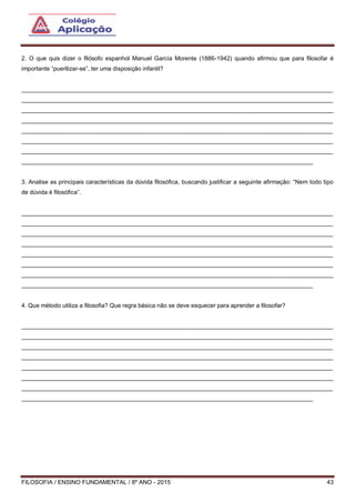 FILOSOFIA / ENSINO FUNDAMENTAL / 8º ANO - 2015 43
2. O que quis dizer o filósofo espanhol Manuel García Morente (1886-1942) quando afirmou que para filosofar é
importante “puerilizar-se”, ter uma disposição infantil?
______________________________________________________________________________________________
______________________________________________________________________________________________
______________________________________________________________________________________________
______________________________________________________________________________________________
______________________________________________________________________________________________
______________________________________________________________________________________________
______________________________________________________________________________________________
________________________________________________________________________________________
3. Analise as principais características da dúvida filosófica, buscando justificar a seguinte afirmação: “Nem todo tipo
de dúvida é filosófica”.
______________________________________________________________________________________________
______________________________________________________________________________________________
______________________________________________________________________________________________
______________________________________________________________________________________________
______________________________________________________________________________________________
______________________________________________________________________________________________
______________________________________________________________________________________________
________________________________________________________________________________________
4. Que método utiliza a filosofia? Que regra básica não se deve esquecer para aprender a filosofar?
______________________________________________________________________________________________
______________________________________________________________________________________________
______________________________________________________________________________________________
______________________________________________________________________________________________
______________________________________________________________________________________________
______________________________________________________________________________________________
______________________________________________________________________________________________
________________________________________________________________________________________
 