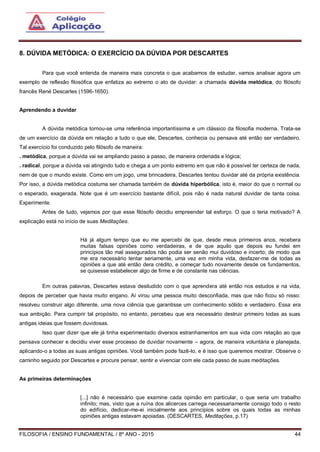 FILOSOFIA / ENSINO FUNDAMENTAL / 8º ANO - 2015 44
8. DÚVIDA METÓDICA: O EXERCÍCIO DA DÚVIDA POR DESCARTES
Para que você entenda de maneira mais concreta o que acabamos de estudar, vamos analisar agora um
exemplo de reflexão filosófica que enfatiza ao extremo o ato de duvidar: a chamada dúvida metódica, do filósofo
francês René Descartes (1596-1650).
Aprendendo a duvidar
A dúvida metódica tornou-se uma referência importantíssima e um clássico da filosofia moderna. Trata-se
de um exercício da dúvida em relação a tudo o que ele, Descartes, conhecia ou pensava até então ser verdadeiro.
Tal exercício foi conduzido pelo filósofo de maneira:
. metódica, porque a dúvida vai se ampliando passo a passo, de maneira ordenada e lógica;
. radical, porque a dúvida vai atingindo tudo e chega a um ponto extremo em que não é possível ter certeza de nada,
nem de que o mundo existe. Como em um jogo, uma brincadeira, Descartes tentou duvidar até da própria existência.
Por isso, a dúvida metódica costuma ser chamada também de dúvida hiperbólica, isto é, maior do que o normal ou
o esperado, exagerada. Note que é um exercício bastante difícil, pois não é nada natural duvidar de tanta coisa.
Experimente.
Antes de tudo, vejamos por que esse filósofo decidiu empreender tal esforço. O que o teria motivado? A
explicação está no início de suas Meditações.
Há já algum tempo que eu me apercebi de que, desde meus primeiros anos, recebera
muitas falsas opiniões como verdadeiras, e de que aquilo que depois eu fundei em
princípios tão mal assegurados não podia ser senão mui duvidoso e incerto; de modo que
me era necessário tentar seriamente, uma vez em minha vida, desfazer-me de todas as
opiniões a que até então dera crédito, e começar tudo novamente desde os fundamentos,
se quisesse estabelecer algo de firme e de constante nas ciências.
Em outras palavras, Descartes estava desiludido com o que aprendera até então nos estudos e na vida,
depois de perceber que havia muito engano. Aí virou uma pessoa muito desconfiada, mas que não ficou só nisso:
resolveu construir algo diferente, uma nova ciência que garantisse um conhecimento sólido e verdadeiro. Essa era
sua ambição. Para cumprir tal propósito, no entanto, percebeu que era necessário destruir primeiro todas as suas
antigas ideias que fossem duvidosas.
Isso quer dizer que ele já tinha experimentado diversos estranhamentos em sua vida com relação ao que
pensava conhecer e decidiu viver esse processo de duvidar novamente – agora, de maneira voluntária e planejada,
aplicando-o a todas as suas antigas opiniões. Você também pode fazê-lo, e é isso que queremos mostrar. Observe o
caminho seguido por Descartes e procure pensar, sentir e vivenciar com ele cada passo de suas meditações.
As primeiras determinações
[...] não é necessário que examine cada opinião em particular, o que seria um trabalho
infinito; mas, visto que a ruína dos alicerces carrega necessariamente consigo todo o resto
do edifício, dedicar-me-ei inicialmente aos princípios sobre os quais todas as minhas
opiniões antigas estavam apoiadas. (DESCARTES, Meditações, p.17)
 