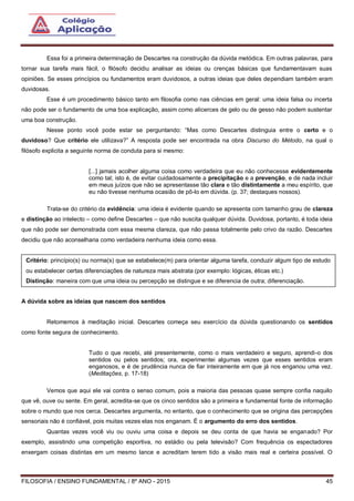 FILOSOFIA / ENSINO FUNDAMENTAL / 8º ANO - 2015 45
Essa foi a primeira determinação de Descartes na construção da dúvida metódica. Em outras palavras, para
tornar sua tarefa mais fácil, o filósofo decidiu analisar as ideias ou crenças básicas que fundamentavam suas
opiniões. Se esses princípios ou fundamentos eram duvidosos, a outras ideias que deles dependiam também eram
duvidosas.
Esse é um procedimento básico tanto em filosofia como nas ciências em geral: uma ideia falsa ou incerta
não pode ser o fundamento de uma boa explicação, assim como alicerces de gelo ou de gesso não podem sustentar
uma boa construção.
Nesse ponto você pode estar se perguntando: “Mas como Descartes distinguia entre o certo e o
duvidoso? Que critério ele utilizava?” A resposta pode ser encontrada na obra Discurso do Método, na qual o
filósofo explicita a seguinte norma de conduta para si mesmo:
[...] jamais acolher alguma coisa como verdadeira que eu não conhecesse evidentemente
como tal; isto é, de evitar cuidadosamente a precipitação e a prevenção, e de nada incluir
em meus juízos que não se apresentasse tão clara e tão distintamente a meu espírito, que
eu não tivesse nenhuma ocasião de pô-lo em dúvida. (p. 37; destaques nossos).
Trata-se do critério da evidência: uma ideia é evidente quando se apresenta com tamanho grau de clareza
e distinção ao intelecto – como define Descartes – que não suscita qualquer dúvida. Duvidosa, portanto, é toda ideia
que não pode ser demonstrada com essa mesma clareza, que não passa totalmente pelo crivo da razão. Descartes
decidiu que não aconselharia como verdadeira nenhuma ideia como essa.
A dúvida sobre as ideias que nascem dos sentidos
Retomemos à meditação inicial. Descartes começa seu exercício da dúvida questionando os sentidos
como fonte segura de conhecimento.
Tudo o que recebi, até presentemente, como o mais verdadeiro e seguro, aprendi-o dos
sentidos ou pelos sentidos; ora, experimentei algumas vezes que esses sentidos eram
enganosos, e é de prudência nunca de fiar inteiramente em que já nos enganou uma vez.
(Meditações, p. 17-18)
Vemos que aqui ele vai contra o senso comum, pois a maioria das pessoas quase sempre confia naquilo
que vê, ouve ou sente. Em geral, acredita-se que os cinco sentidos são a primeira e fundamental fonte de informação
sobre o mundo que nos cerca. Descartes argumenta, no entanto, que o conhecimento que se origina das percepções
sensoriais não é confiável, pois muitas vezes elas nos enganam. É o argumento do erro dos sentidos.
Quantas vezes você viu ou ouviu uma coisa e depois se deu conta de que havia se enganado? Por
exemplo, assistindo uma competição esportiva, no estádio ou pela televisão? Com frequência os espectadores
enxergam coisas distintas em um mesmo lance e acreditam terem tido a visão mais real e certeira possível. O
Critério: princípio(s) ou norma(s) que se estabelece(m) para orientar alguma tarefa, conduzir algum tipo de estudo
ou estabelecer certas diferenciações de natureza mais abstrata (por exemplo: lógicas, éticas etc.)
Distinção: maneira com que uma ideia ou percepção se distingue e se diferencia de outra; diferenciação.
 