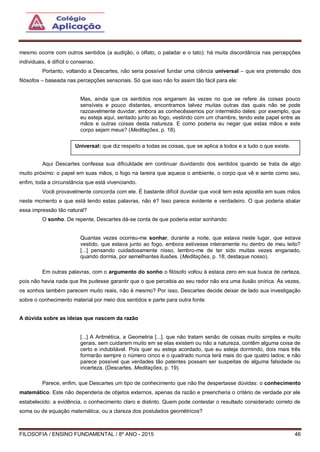 FILOSOFIA / ENSINO FUNDAMENTAL / 8º ANO - 2015 46
mesmo ocorre com outros sentidos (a audição, o olfato, o paladar e o tato): há muita discordância nas percepções
individuais, é difícil o consenso.
Portanto, voltando a Descartes, não seria possível fundar uma ciência universal – que era pretensão dos
filósofos – baseada nas percepções sensoriais. Só que isso não foi assim tão fácil para ele:
Mas, ainda que os sentidos nos enganem às vezes no que se refere às coisas pouco
sensíveis e pouco distantes, encontramos talvez muitas outras das quais não se pode
razoavelmente duvidar, embora as conhecêssemos por intermédio deles: por exemplo, que
eu esteja aqui, sentado junto ao fogo, vestindo com um chambre, tendo este papel entre as
mãos e outras coisas desta natureza. E como poderia eu negar que estas mãos e este
corpo sejam meus? (Meditações, p. 18).
Aqui Descartes confessa sua dificuldade em continuar duvidando dos sentidos quando se trata de algo
muito próximo: o papel em suas mãos, o fogo na lareira que aquece o ambiente, o corpo que vê e sente como seu,
enfim, toda a circunstância que está vivenciando.
Você provavelmente concorda com ele. É bastante difícil duvidar que você tem esta apostila em suas mãos
neste momento e que está lendo estas palavras, não é? Isso parece evidente e verdadeiro. O que poderia abalar
essa impressão tão natural?
O sonho. De repente, Descartes dá-se conta de que poderia estar sonhando:
Quantas vezes ocorreu-me sonhar, durante a noite, que estava neste lugar, que estava
vestido, que estava junto ao fogo, embora estivesse inteiramente nu dentro de meu leito?
[...] pensando cuidadosamente nisso, lembro-me de ter sido muitas vezes enganado,
quando dormia, por semelhantes ilusões. (Meditações, p. 18; destaque nosso).
Em outras palavras, com o argumento do sonho o filósofo voltou à estaca zero em sua busca de certeza,
pois não havia nada que lhe pudesse garantir que o que percebia ao seu redor não era uma ilusão onírica. Às vezes,
os sonhos também parecem muito reais, não é mesmo? Por isso, Descartes decide deixar de lado sua investigação
sobre o conhecimento material por meio dos sentidos e parte para outra fonte.
A dúvida sobre as ideias que nascem da razão
[...] A Aritmética, a Geometria [...], que não tratam senão de coisas muito simples e muito
gerais, sem cuidarem muito em se elas existem ou não a natureza, contêm alguma coisa de
certo e indubitável. Pois quer eu esteja acordado, que eu esteja dormindo, dois mais três
formarão sempre o número cinco e o quadrado nunca terá mais do que quatro lados; e não
parece possível que verdades tão patentes possam ser suspeitas de alguma falsidade ou
incerteza. (Descartes, Meditações, p. 19).
Parece, enfim, que Descartes um tipo de conhecimento que não lhe despertasse dúvidas: o conhecimento
matemático. Este não dependeria de objetos externos, apenas da razão e preencheria o critério de verdade por ele
estabelecido: a evidência, o conhecimento claro e distinto. Quem pode contestar o resultado considerado correto de
soma ou de equação matemática, ou a clareza dos postulados geométricos?
Universal: que diz respeito a todas as coisas, que se aplica a todos e a tudo o que existe.
 
