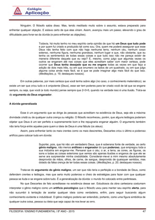 FILOSOFIA / ENSINO FUNDAMENTAL / 8º ANO - 2015 47
Ninguém. O filósofo sabia disso. Mas, tendo meditado muito sobre o assunto, estava preparado para
enfrentar qualquer objeção. E estava certo de que elas viriam. Assim, avançou mais um passo, elevando o grau de
dificuldade para livrar-se da dúvida (e para enfrentar as objeções).
Todavia, há muito tenho no meu espírito certa opinião de que há um Deus que tudo pode
e por quem fui criado e produzido tal como sou. Ora, quem me poderá assegurar que esse
Deus não tenha feito com que não haja nenhuma terra, nenhum céu, nenhum corpo
extenso, nenhuma figura, nenhuma grandeza, nenhum lugar e que, não obstante, que eu
tenha os sentimentos de todas essas coisas e que tudo isso não me pareça existir de
maneira diferente daquela que eu vejo? E, mesmo, como julgo que algumas vezes os
outros se enganam até nas coisas que eles acreditam saber com maior certeza, pode
ocorrer que Deus tenha desejado que eu me engane todas as vezes em que faço a
adição de dois mais três, ou em que enumero os lados de um quadrado, ou em que julgo
alguma coisa ainda mais fácil, se é que se pode imaginar algo mais fácil do que isso.
(Meditações, p. 19; destaques nossos).
Em outras palavras, por mais certeza que você tenha sobre algo (no caso, o conhecimento matemático), se
existe um ser que criou tudo e é onipotente (Deus), esse ser tem poderes para ter criado você de tal que se engane
sempre, ou seja, que você (e todo mundo) pense sempre que 2+3=5, quando na verdade isso é uma ilusão. Trata-se
do argumento do Deus enganador.
A dúvida generalizada
Esse é um argumento que se dirige às pessoas que acreditam na existência de Deus, seja ele a máxima
divindade cristã ou de qualquer outra crença ou religião. O filósofo reconheceu, porém, que alguns teólogos poderiam
objetar que Deus é um ser perfeito e supremamente bom e lhe repugnaria enganar alguém. O argumento também
não teria força entre aqueles para quem a ideia de Deus é uma fábula (os ateus).
Assim, para enfrentar tanto os mais crentes como os mais descrentes, Descartes criou o último e poderoso
artifício para colocar tudo em dúvida:
Suportei, pois, que há não um verdadeiro Deus, que é soberana fonte de verdade, as certo
gênio maligno, não menos ardiloso e enganador do que poderoso, que empregou toda a
sua indústria em enganar-me. Pensarei que o céu, o ar, a terra, as cores, as figuras, os
sons e todas as coisas exteriores que vemos são apenas ilusões e enganos de que ele se
serve ara surpreender minha credulidade. Considerar-me-ei a mim mesmo absolutamente
desprovido de mãos, olhos, de carne, de sangue, desprovido de quaisquer sentidos, mas
dotado da falsa crença de ter todas essas coisas. (Meditações, p. 20; destaques nossos).
Trata-se do argumento do gênio maligno, um ser que não teria a perfeição e a bondade de Deus, como
defendem crentes e teólogos, mas que seria muito poderoso e cheio de estratégias para fazer com que qualquer
pessoa se iluda e se engane sobre tudo. É a generalização da dúvida: o mundo foi colocado entre parênteses.
No que Descartes de fato acreditasse na existência desse ser. Estudiosos da obra cartesiana costumam
interpretar o gênio maligno como um artifício psicológico que o filósofo usou para manter seu espírito alerta, para
não sucumbir à tentação de aceitar qualquer ideia como verdadeira, enfim, para seguir buscando algum
conhecimento evidente e indubitável. O gênio maligno poderia ser entendido, portanto, como uma figura simbólica de
qualquer outra coisa, pessoa ou ideia que seja capaz de nos levar ao erro.
 