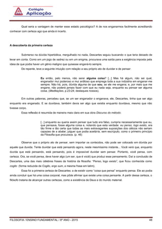 FILOSOFIA / ENSINO FUNDAMENTAL / 8º ANO - 2015 48
Qual seria a vantagem de manter esse estado psicológico? A de nos enganarmos facilmente acreditando
conhecer com certeza ago que ainda é incerto.
A descoberta da primeira certeza
Submerso na dúvida hiperbólica, mergulhado no nada, Descartes seguiu buscando o que teria deixado de
levar em conta. Como em um jogo de xadrez ou em um enigma, procurava uma saída para a exigência imposta pela
ideia de que podia haver um gênio maligno que quisesse enganá-lo sempre.
De repente, teve a seguinte intuição com relação a seu próprio ato de duvidar e de pensar:
Eu então, pelo menos, não serei alguma coisa? [...] Mas há algum, não sei qual,
enganador mui poderoso e mui ardiloso que emprega toda a sua indústria em enganar-me
sempre. Não há, pois, dúvida alguma de que sou, se ele me engana; e, por mais que me
engane, não poderá jamais fazer com que eu nada seja, enquanto eu pensar ser alguma
coisa. (Meditações, p.23-24; destaques nossos).
Em outras palavras, percebeu que, se um ser enganador o enganava, ele, Descartes, tinha que ser algo
enquanto era enganado. E se duvidava, também devia ser algo que existia enquanto duvidava, mesmo que não
tivesse corpo.
Essa reflexão é resumida de maneira mais clara em sua obra Discurso do método:
[...] enquanto eu queria assim pensar que tudo era falso, cumpria necessariamente que eu,
que pensava, fosse alguma coisa e, notando que esta verdade: eu penso, logo existo, era
tão firme e tão certa que todas as mais extravagantes suposições dos céticos não seriam
capazes de a abalar; julguei que podia aceitá-la, sem escrúpulo, como o primeiro princípio
da Filosofia que procurava. (p. 46)
Observe que o próprio ato de pensar, sem importar os conteúdos, não pode ser colocado em dúvida por
aquele que duvida. Tente duvidar que está pensando agora, neste mesmíssimo instante... Você verá que, enquanto
duvida que está pensando, está pensando, pois é impossível duvidar sem pensar. Portanto, você pensa, com
certeza. Ora, se você pensa, deve haver algo (um ser, que é você) que produz esse pensamento. Daí a conclusão de
Descartes, uma das mais célebres frases da história da filosofia: “Penso, logo existo”, que ficou conhecida como
cogito (forma reduzida de Cogito, ergo sum, a mesma frase em latim).
Essa foi a primeira certeza de Descartes: a de existir como “coisa que pensa” enquanto pensa. Ele ao podia
ainda concluir que há uma coisa corporal, mas pôde afirmar que existe uma coisa pensante. A partir dessa certeza, o
filósofo trataria de alcançar outras certezas, como a existência de Deus e do mundo material.
 