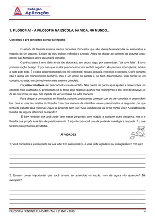FILOSOFIA / ENSINO FUNDAMENTAL / 8º ANO - 2015 4
1. FILOSOFIA? - A FILOSOFIA NA ESCOLA, NA VIDA, NO MUNDO...
Conceitos e pré-conceitos acerca da filosofia
O estudo da filosofia envolve muitos conceitos. Conceitos que são ideias desenvolvidas ou elaboradas a
respeito de um assunto. Exigem de nós análise, reflexão e síntese. Antes de chegar ao conceito de alguma coisa,
porém, são formados sobre ela um pré-conceito.
O pré-conceito é uma ideia ainda não elaborada, um pouco vaga, por assim dizer, “de ouvir falar”. É uma
primeira noção de algo. É por isso que muitos pré-conceitos tem sentido negativo: são parciais, incompletos, tomam
a parte pelo todo. É o caso dos preconceitos (ou pré-conceitos) raciais, sexuais, religiosos e políticos. O pré-conceito
não é ainda um conhecimento definitivo, mas é um ponto de partida e, se bem desenvolvido, pode tornar-se um
conceito, ou seja, um conhecimento mais amplo e completo.
Os juízos intuitivos são pré-conceitos nesse sentido. São pontos de partida que ajudam a desenvolver um
conceito mais elaborado. O preconceito só se torna algo negativo quando nos restringimos a ele, sem desenvolvê-lo.
Aí ele nos limita, ou seja, nos impede de ver as coisas de outra maneira.
Para chegar a um conceito em filosofia, portanto, precisamos começar com os pré-conceitos e desenvolvê-
los. Essa é uma das tarefas da filosofia. Uma boa maneira de identificar esses pré-conceitos é perguntar: por que
tenho de estudar essa matéria? O que se pretende com isso? Que utilidade ela vai ter na minha vida? A existência da
filosofia faz alguma diferença no mundo?
É bem verdade que você pode fazer essas perguntas com relação a qualquer outra disciplina, mas é a
filosofia que propõe esse tipo de questionamento. E é junto com você que ela pretende investigar a resposta. É o que
faremos nas próximas atividades.
ATIVIDADES
1. Você considera a escola parte da sua vida? Em caso positivo, é uma parte agradável ou desagradável? Por quê?
______________________________________________________________________________________________
______________________________________________________________________________________________
______________________________________________________________________________________________
______________________________________________________________________________________________
2. Existem coisas importantes que você deveria ter aprendido na escola, mas até agora não aprendeu? Dê
exemplos?
______________________________________________________________________________________________
______________________________________________________________________________________________
______________________________________________________________________________________________
______________________________________________________________________________________________
 