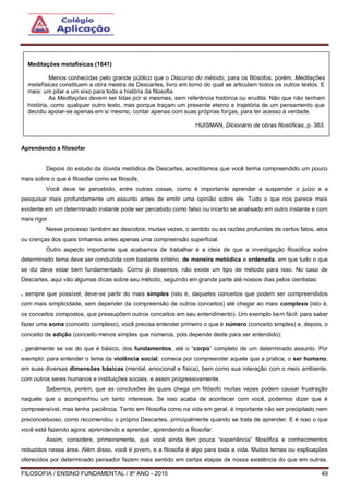 FILOSOFIA / ENSINO FUNDAMENTAL / 8º ANO - 2015 49
Aprendendo a filosofar
Depois do estudo da dúvida metódica de Descartes, acreditamos que você tenha compreendido um pouco
mais sobre o que é filosofar como se filosofa.
Você deve ter percebido, entre outras coisas, como é importante aprender a suspender o juízo e a
pesquisar mais profundamente um assunto antes de emitir uma opinião sobre ele. Tudo o que nos parece mais
evidente em um determinado instante pode ser percebido como falso ou incerto se analisado em outro instante e com
mais rigor.
Nesse processo também se descobre, muitas vezes, o sentido ou as razões profundas de certos fatos, atos
ou crenças dos quais tínhamos antes apenas uma compreensão superficial.
Outro aspecto importante que acabamos de trabalhar é a ideia de que a investigação filosófica sobre
determinado tema deve ser conduzida com bastante critério, de maneira metódica e ordenada, em que tudo o que
se diz deve estar bem fundamentado. Como já dissemos, não existe um tipo de método para isso. No caso de
Descartes, aqui vão algumas dicas sobre seu método, seguindo em grande parte até nossos dias pelos cientistas:
. sempre que possível, deve-se partir do mais simples (isto é, daqueles conceitos que podem ser compreendidos
com mais simplicidade, sem depender da compreensão de outros conceitos) até chegar ao mais complexo (isto é,
os conceitos compostos, que pressupõem outros conceitos em seu entendimento). Um exemplo bem fácil: para saber
fazer uma soma (conceito complexo), você precisa entender primeiro o que é número (conceito simples) e, depois, o
conceito de adição (conceito menos simples que números, pois depende deste para ser entendido);
. geralmente se vai do que é básico, dos fundamentos, até o “corpo” completo de um determinado assunto. Por
exemplo: para entender o tema da violência social, comece por compreender aquele que a pratica, o ser humano,
em suas diversas dimensões básicas (mental, emocional e física), bem como sua interação com o meio ambiente,
com outros seres humanos e instituições sociais, e assim progressivamente.
Sabemos, porém, que as conclusões às quais chega um filósofo muitas vezes podem causar frustração
naquele que o acompanhou um tanto interesse. Se isso acaba de acontecer com você, podemos dizer que é
compreensível, mas tenha paciência. Tanto em filosofia como na vida em geral, é importante não ser precipitado nem
preconceituoso, como recomendou o próprio Descartes, principalmente quando se trata de aprender. E é isso o que
você está fazendo agora: aprendendo a aprender, aprendendo a filosofar.
Assim, considere, primeiramente, que você ainda tem pouca “experiência” filosófica e conhecimentos
reduzidos nessa área. Além disso, você é jovem, e a filosofia é algo para toda a vida. Muitos temas ou explicações
oferecidos por determinado pensador fazem mais sentido em certas etapas de nossa existência do que em outras.
Meditações metafísicas (1641)
Menos conhecidas pelo grande público que o Discurso do método, para os filósofos, porém, Meditações
metafísicas constituem a obra mestra de Descartes, livro em torno do qual se articulam todos os outros textos. E
mais: um pilar e um eixo para toda a história da filosofia.
As Meditações devem ser lidas por si mesmas, sem referência histórica ou erudita: Não que não tenham
história, como qualquer outro texto, mas porque traçam um presente eterno e trajetória de um pensamento que
decidiu apoiar-se apenas em si mesmo, contar apenas com suas próprias forças, para ter acesso à verdade.
HUISMAN, Dicionário de obras filosóficas, p. 363.
 