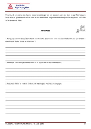 FILOSOFIA / ENSINO FUNDAMENTAL / 8º ANO - 2015 50
Portanto, vá com calma: se algumas pistas fornecidas por ele não parecem agora ser úteis ou significativas para
você, deixe-as guardadinhas em um canto de sua memória até surgir o momento adequado de resgatá-las. Você não
vai se arrepender disso.
ATIVIDADES
1. Por que o exercício da dúvida realizado por Descartes é conhecido como “dúvida metódica”? E por que também é
chamado de “dúvida radical ou hiperbólica”?
______________________________________________________________________________________________
______________________________________________________________________________________________
______________________________________________________________________________________________
______________________________________________________________________________________________
______________________________________________________________________________________________
________________________________________________________________________________________
2. Identifique a real ambição de Descartes ao se propor realizar a dúvida metódica.
______________________________________________________________________________________________
______________________________________________________________________________________________
______________________________________________________________________________________________
______________________________________________________________________________________________
______________________________________________________________________________________________
________________________________________________________________________________________
3. Resuma o critério da verdade adotado pelo filósofo para iniciar sua investigação.
______________________________________________________________________________________________
______________________________________________________________________________________________
______________________________________________________________________________________________
______________________________________________________________________________________________
______________________________________________________________________________________________
________________________________________________________________________________________
______________________________________________________________________________________________
______________________________________________________________________________________________
________________________________________________________________________________________
________________________________________________________________________________________
 