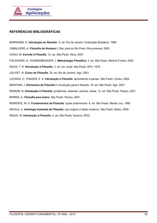 FILOSOFIA / ENSINO FUNDAMENTAL / 8º ANO - 2015 52
REFERÊNCIAS BIBLIOGRÁFICAS
BORNHEIM, G. Introdução ao filosofar. 9. ed. Rio de Janeiro: Civilização Brasileira, 1998.
CABALLERO, A. Filosofia do Humano I. São José do Rio Preto: Rio-pretense, 2000.
CHAUÍ, M. Convite à Filosofia. 12. ed. São Paulo: Ática, 2001.
FOLSCHEID, D.; WUNDENBURGER, J. Metodologia Filosófica. 2. ed. São Paulo: Martins Fontes: 2002.
GILES, T. R. Introdução à Filosofia. 3. ed. rev. ampl. São Paulo: EPU: 1979.
JOLIVET, R. Curso de Filosofia. 20. ed. Rio de Janeiro: Agir, 2001.
LUCKESI, C.; PASSOS, E. S. Introdução à Filosofia: aprendendo a pensar. São Paulo: Cortez, 2002.
MARITAIN, J. Elementos de Filosofia I: introdução geral à filosofia. 18. ed. São Paulo: Agir, 2001.
MONDIN, B. Introdução à Filosofia: problemas, sistemas, autores, obras. 12. ed. São Paulo: Paulus, 2001.
MORRA, G. Filosofia para todos. São Paulo: Paulus, 2001.
MORENTE, M. G. Fundamentos da Filosofia: lições preliminares. 8. ed. São Paulo: Mestre Jou, 1980.
NICOLA, U. Antologia ilustrada de Filosofia: das origens à idade moderna. São Paulo: Globo, 2005.
REALE, M. Introdução à Filosofia. 4. ed. São Paulo: Saraiva, 2002.
 