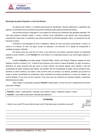 FILOSOFIA / ENSINO FUNDAMENTAL / 8º ANO - 2015 6
Etimologia da palavra filosofia e o início do filosofar
As palavras tem história, e a história está cercada de significados. Quando exploramos o significado das
palavras, encontramos diversos sentidos que já foram utilizados pelas pessoas através dos tempos.
Isso acontece porque a linguagem é uma espécie de herança que recebemos das gerações passadas. Por
meio dela podemos entender melhor o mundo, construir novos significados e até mesmo criar novas palavras,
enriquecendo nossa vida e o patrimônio que iremos transmitir às próximas gerações. Assim, um pouquinho de nós
fica para os outros.
A filosofia é uma linguagem de amor à sabedoria. Nasceu do amor que busca compreender o mundo, os
outros e a si mesmo. O amor cria laços, vincula, se expressa e se comunica. Foi o desejo de compreender a
realidade que gerou a filosofia.
Do mesmo modo que você tem um nome, e seu nome tem uma história, querendo mostrar um significado
pessoal e social, também o nome filosofia tem uma história e um significado próprios, que vamos agora explorar e
conhecer.
A palavra filosofia é de origem grega. O filósofo Platão, citando outro filósofo, Pitágoras, registra em seus
Diálogos, escritos no século V a.C., a ideia de que somente o ser humano é capaz de filosofar, ou seja, de buscar a
sabedoria. Os seres humanos não são como os outros animais, que apenas seguem seus instintos e não tem
necessidade de saber; tampouco são deuses, que também não tem necessidade de saber, pois já conhecem tudo.
Somente os seres humanos, que estão a meio caminho entre os animais e os deuses, percebem que ignoram as
coisas e sentem necessidade de conhecê-las. Essa consciência da própria ignorância e a busca da verdade, nos
tornam filósofos. É isso que nos faz humanos. É por isso que nos movemos em diversas direções, construindo
diferentes tipos de saber.
Veja a seguir a composição da palavra filosofia. (Observação: o ph tem som de f; antigamente se escrevia
pharmárcia, Philipe).
1. Conceitos e pré-conceitos acerca da filosofia
ATIVIDADES
1. Qual é o seu nome? Por que você tem esse nome? Você sabe quem o escolheu e por quê?
______________________________________________________________________________________________
______________________________________________________________________________________________
______________________________________________________________________________________________
________________________________________________________________________________________
______________________________________________________________________________________________
______________________________________________________________________________________________
Filosofia = philos + sophia (philos = amizade, amor fraterno; sophia = sabedoria; sophós = sábio)
Filosofia = amor fraterno pelo saber, amizade pela sabedoria.
 